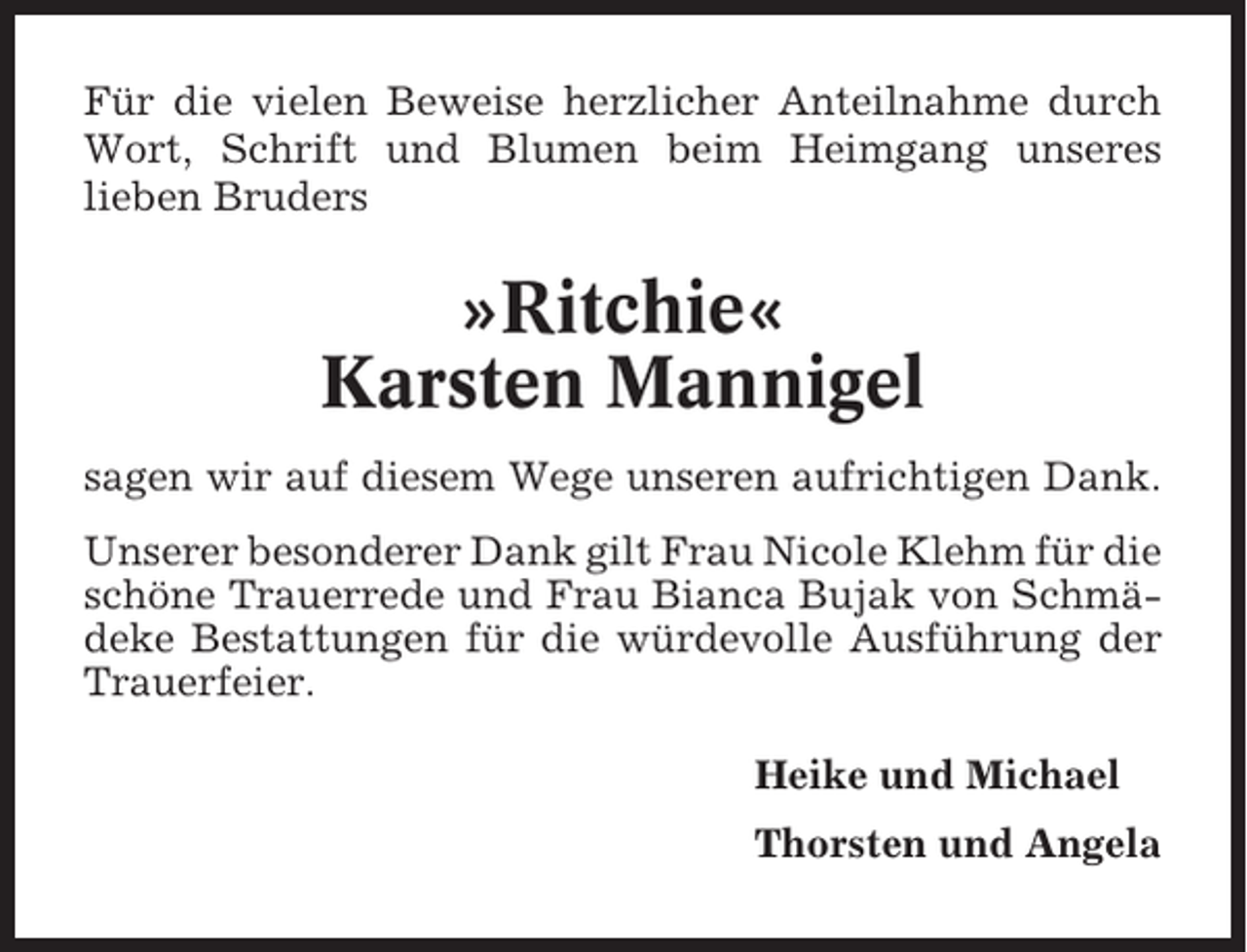 <p>Für die vielen Beweise herzlicher Anteilnahme durch<br />Wort, Schrift und Blumen beim Heimgang unseres<br />lieben Bruders</p><p>»Ritchie«<br />Karsten Mannigel<br />sagen wir auf diesem Wege unseren aufrichtigen Dank.<br />Unserer besonderer Dank gilt Frau Nicole Klehm für die<br />schöne Trauerrede und Frau Bianca Bujak von Schmädeke Bestattungen für die würdevolle Ausführung der<br />Trauerfeier.<br />Heike und Michael<br />Thorsten und Angela</p>