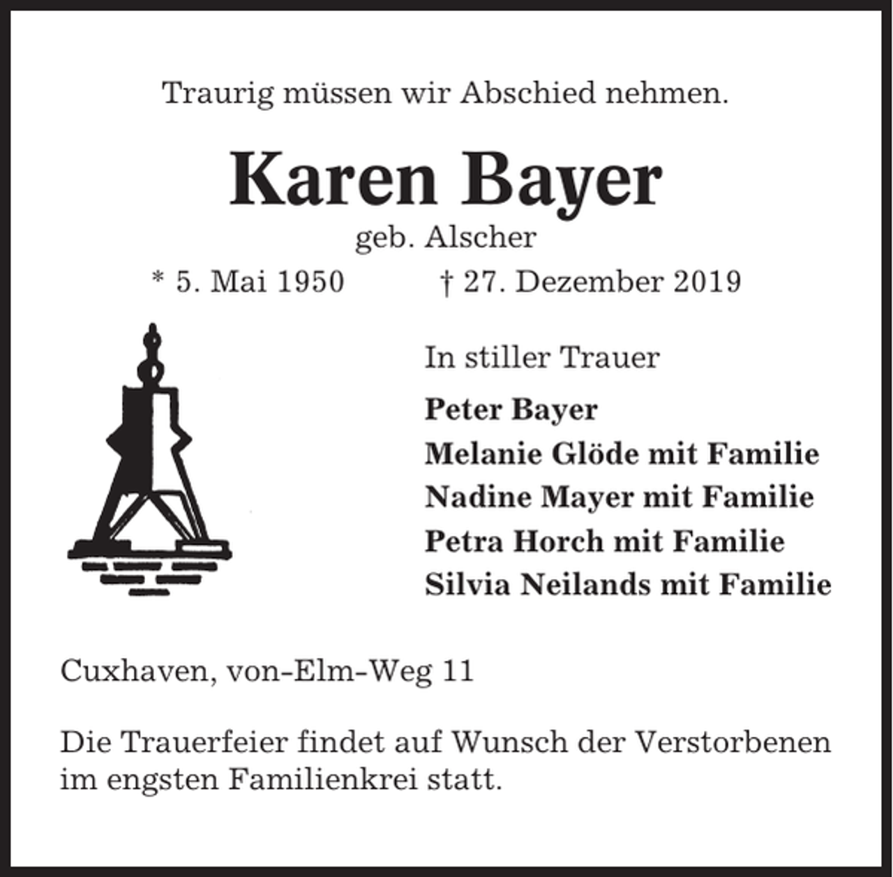 <p>Traurig müssen wir Abschied nehmen.</p><p>Karen Bayer<br />geb. Alscher<br />* 5. Mai 1950<br />† 27. Dezember 2019<br />In stiller Trauer<br />Peter Bayer<br />Melanie Glöde mit Familie<br />Nadine Mayer mit Familie<br />Petra Horch mit Familie<br />Silvia Neilands mit Familie<br />Cuxhaven, von-Elm-Weg 11<br />Die Trauerfeier findet auf Wunsch der Verstorbenen<br />im engsten Familienkrei statt.</p>
