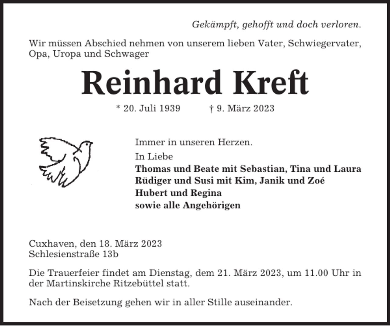 <p>Gekämpft, gehofft und doch verloren.<br />Wir müssen Abschied nehmen von unserem lieben Vater, Schwiegervater,<br />Opa, Uropa und Schwager</p><p>Reinhard Kreft<br />* 20. Juli 1939</p><p>† 9. März 2023</p><p>Immer in unseren Herzen.<br />In Liebe<br />Thomas und Beate mit Sebastian, Tina und Laura<br />Rüdiger und Susi mit Kim, Janik und Zoé<br />Hubert und Regina<br />sowie alle Angehörigen</p><p>Cuxhaven, den 18. März 2023<br />Schlesienstraße 13b<br />Die Trauerfeier findet am Dienstag, dem 21. März 2023, um 11.00 Uhr in<br />der Martinskirche Ritzebüttel statt.<br />Nach der Beisetzung gehen wir in aller Stille auseinander.</p>