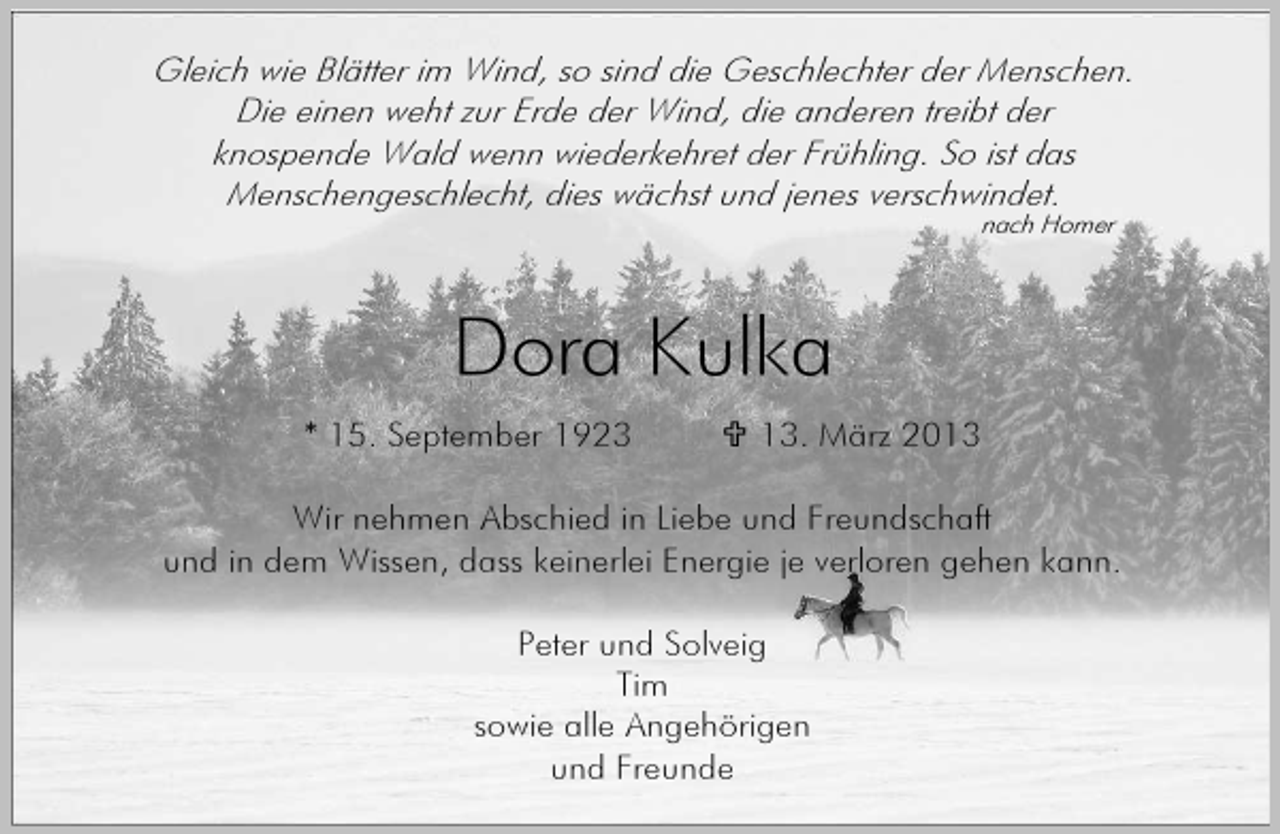 <p>Gleich wie Blätter im Wind, so sind die Geschlechter der Menschen.<br />Die einen weht zur Erde der Wind, die anderen treibt der<br />knospende Wald wenn wiederkehret der Frühling. So ist das<br />Menschengeschlecht, dies wächst und jenes verschwindet.<br />nach Homer</p><p>Dora Kulka<br />* 15. September 1923</p><p>13. März 2013</p><p>Wir nehmen Abschied in Liebe und Freundschaft<br />und in dem Wissen, dass keinerlei Energie je verloren gehen kann.<br />Peter und Solveig<br />Tim<br />sowie alle Angehörigen<br />und Freunde</p>