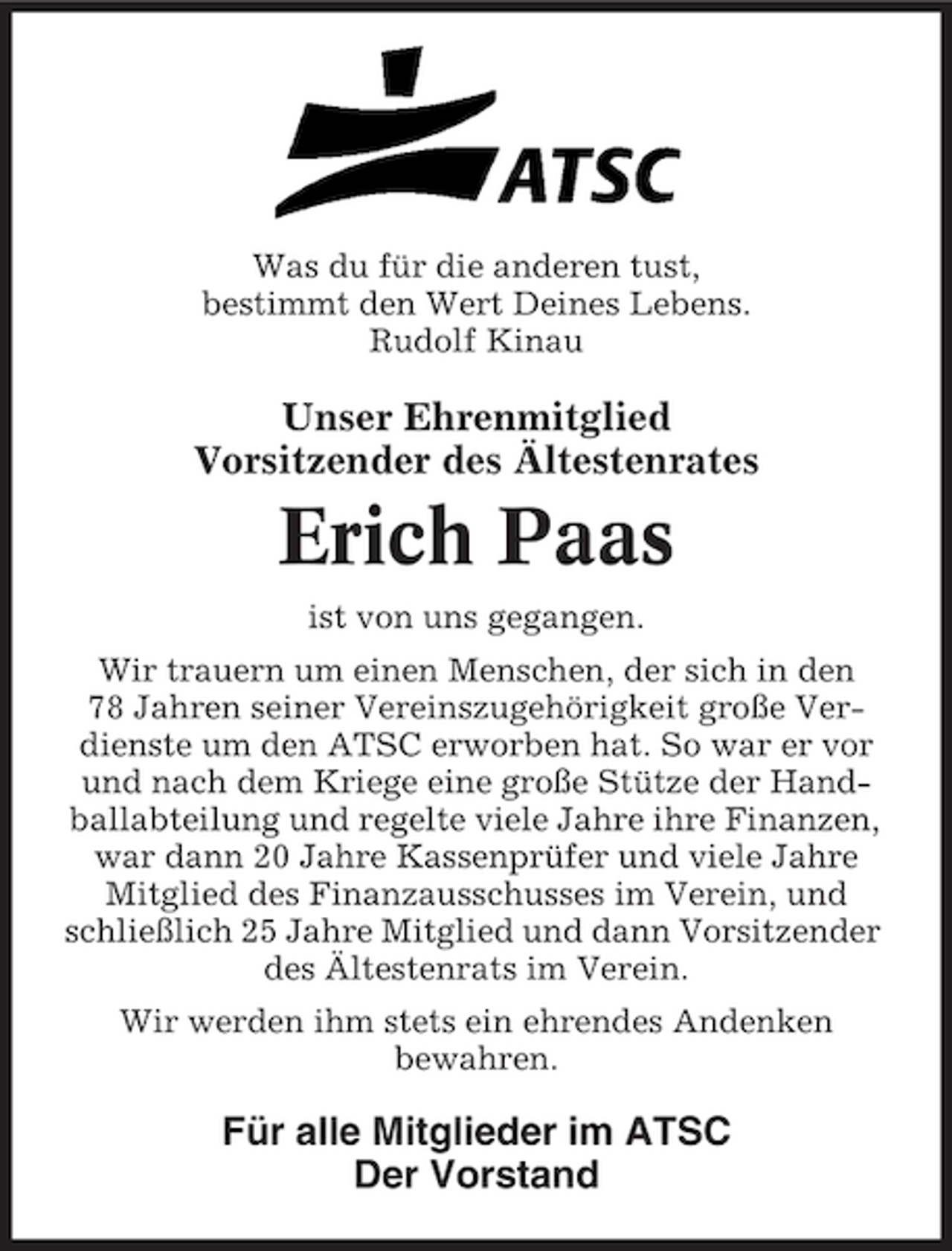 <p>Was du für die anderen tust,<br />bestimmt den Wert Deines Lebens.<br />Rudolf Kinau</p><p>Unser Ehrenmitglied<br />Vorsitzender des Ältestenrates</p><p>Erich Paas<br />ist von uns gegangen.<br />Wir trauern um einen Menschen, der sich in den<br />78 Jahren seiner Vereinszugehörigkeit große Verdienste um den ATSC erworben hat. So war er vor<br />und nach dem Kriege eine große Stütze der Handballabteilung und regelte viele Jahre ihre Finanzen,<br />war dann 20 Jahre Kassenprüfer und viele Jahre<br />Mitglied des Finanzausschusses im Verein, und<br />schließlich 25 Jahre Mitglied und dann Vorsitzender<br />des Ältestenrats im Verein.<br />Wir werden ihm stets ein ehrendes Andenken<br />bewahren.</p><p>Für alle Mitglieder im ATSC<br />Der Vorstand</p>