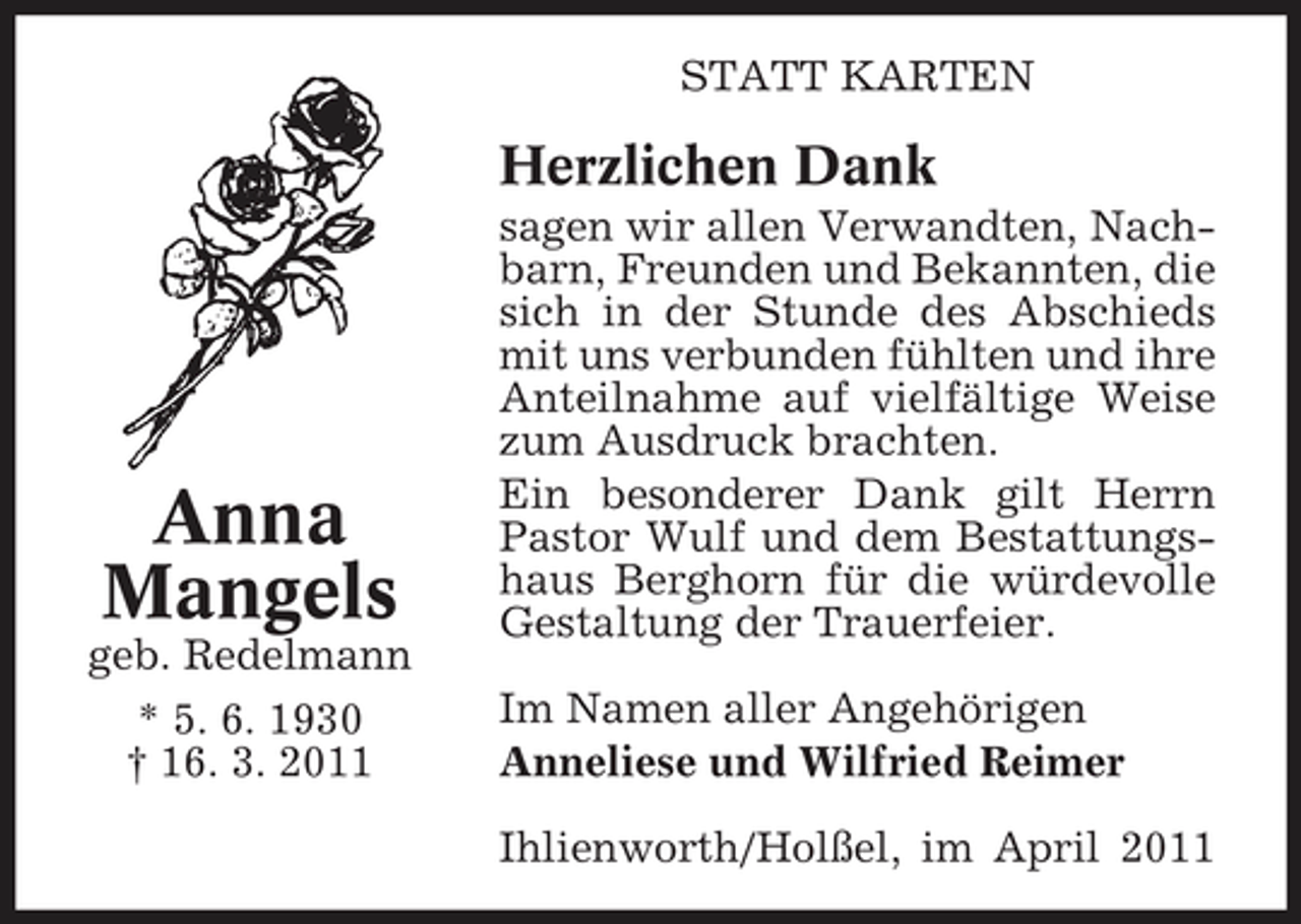 <p>STATT KARTEN</p><p>Herzlichen Dank<br />sagen wir allen Verwandten, Nachbarn, Freunden und Bekannten, die sich in der Stunde des Abschieds mit uns verbunden fühlten und ihre Anteilnahme auf vielfältige Weise zum Ausdruck brachten. Ein besonderer Dank gilt Herrn Pastor Wulf und dem Bestattungshaus Berghorn für die würdevolle Gestaltung der Trauerfeier. Im Namen aller Angehörigen Anneliese und Wilfried Reimer Ihlienworth/Holßel, im April 2011</p><p>Anna Mangels<br />geb. Redelmann * 5. 6. 1930 † 16. 3. 2011</p>