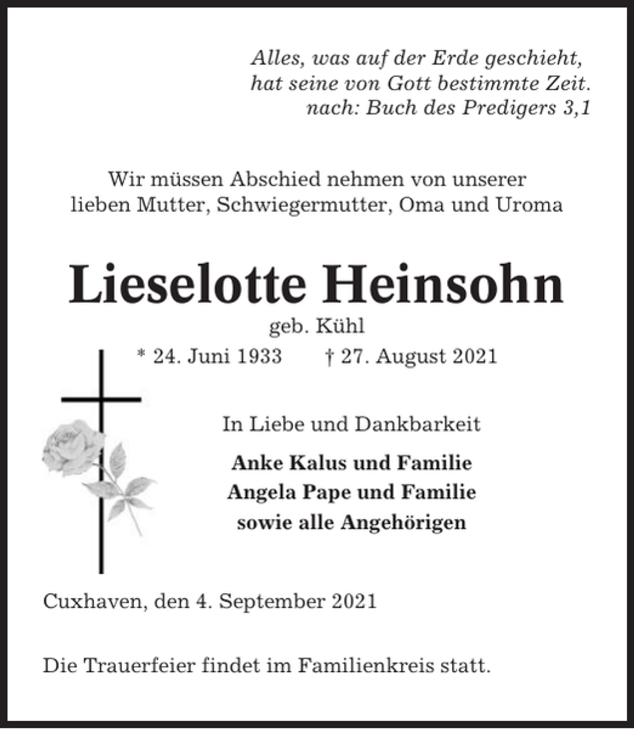 <p>Alles, was auf der Erde geschieht,<br />hat seine von Gott bestimmte Zeit.<br />nach: Buch des Predigers 3,1<br />Wir müssen Abschied nehmen von unserer<br />lieben Mutter, Schwiegermutter, Oma und Uroma</p><p>Lieselotte Heinsohn<br />geb. Kühl<br />* 24. Juni 1933<br />† 27. August 2021<br />In Liebe und Dankbarkeit<br />Anke Kalus und Familie<br />Angela Pape und Familie<br />sowie alle Angehörigen</p><p>Cuxhaven, den 4. September 2021<br />Die Trauerfeier findet im Familienkreis statt.</p>