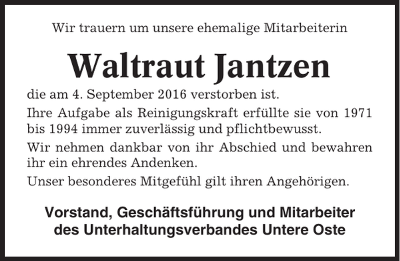 <p>Wir trauern um unsere ehemalige Mitarbeiterin</p><p>Waltraut Jantzen<br />die am 4. September 2016 verstorben ist.<br />Ihre Aufgabe als Reinigungskraft erfüllte sie von 1971<br />bis 1994 immer zuverlässig und pflichtbewusst.<br />Wir nehmen dankbar von ihr Abschied und bewahren<br />ihr ein ehrendes Andenken.<br />Unser besonderes Mitgefühl gilt ihren Angehörigen.</p><p>Vorstand, Geschäftsführung und Mitarbeiter<br />des Unterhaltungsverbandes Untere Oste</p>