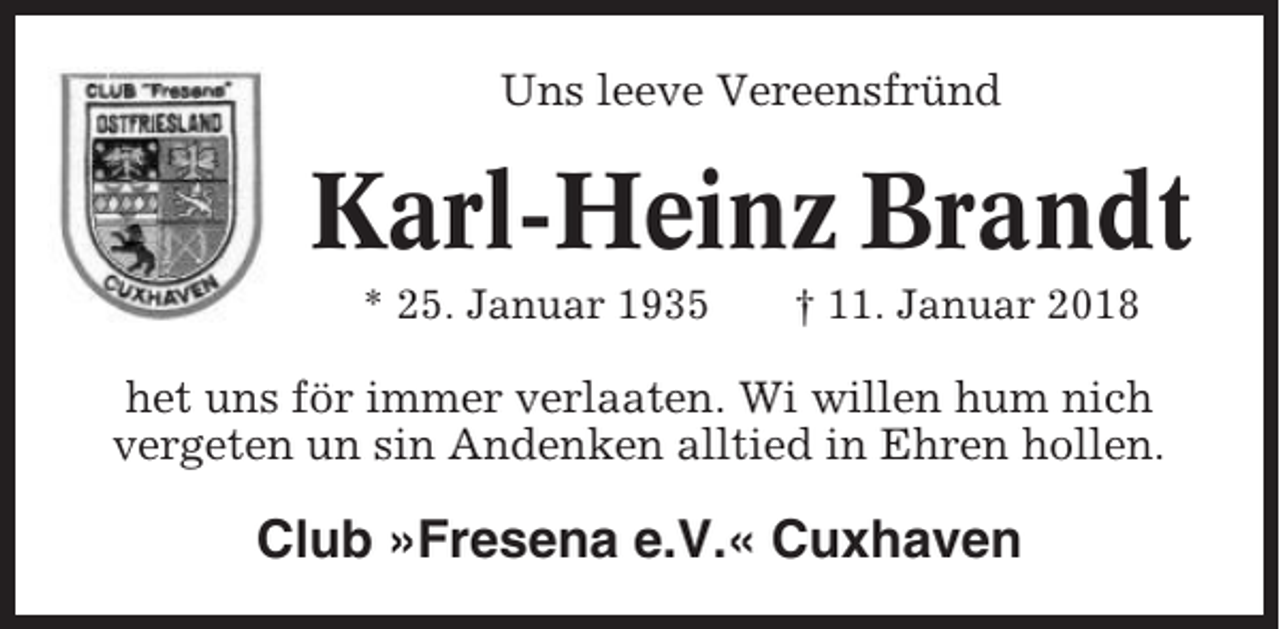 <p>Uns leeve Vereensfründ</p><p>Karl-Heinz Brandt<br />* 25. Januar 1935</p><p>† 11. Januar 2018</p><p>het uns för immer verlaaten. Wi willen hum nich<br />vergeten un sin Andenken alltied in Ehren hollen.</p><p>Club »Fresena e.V.« Cuxhaven</p>