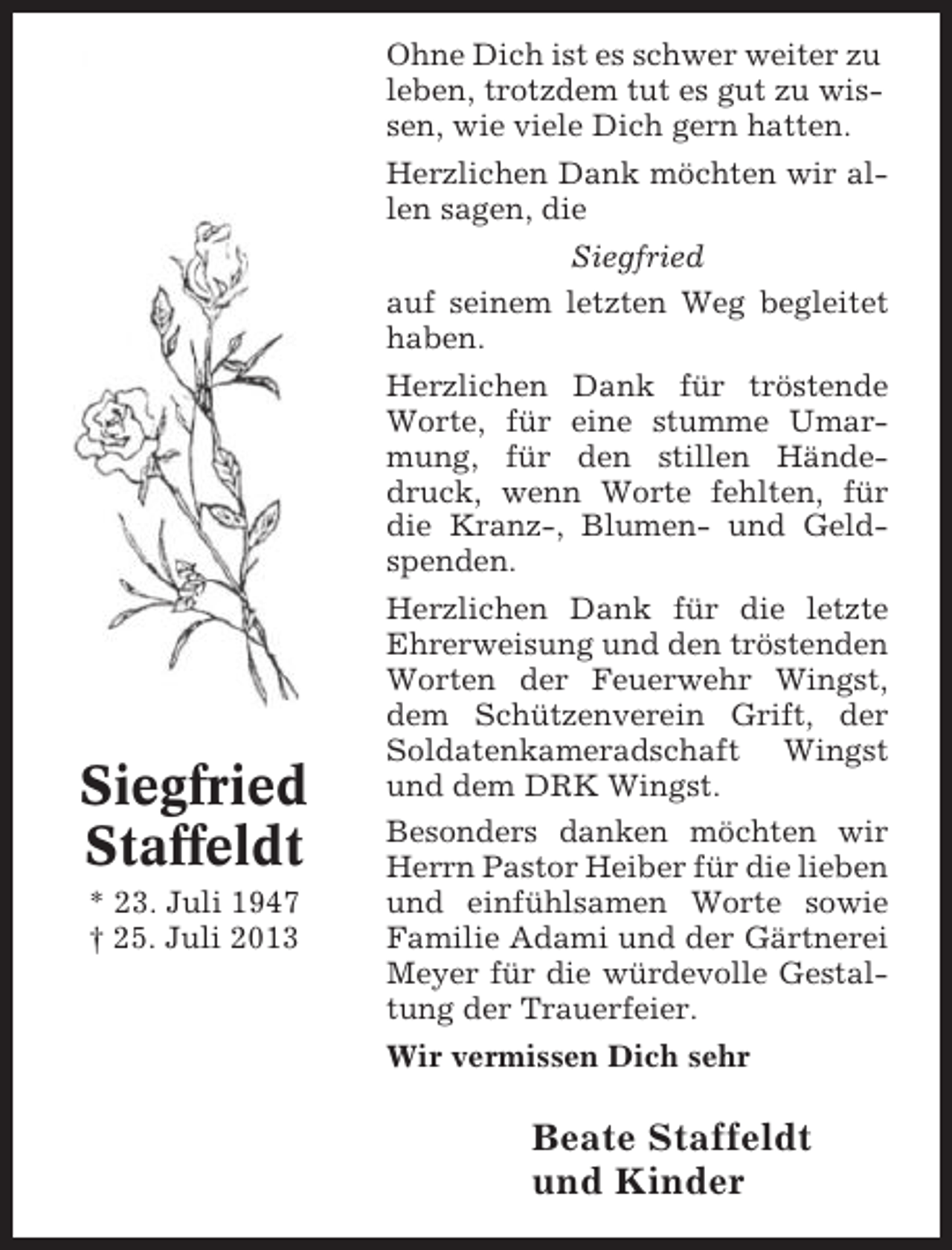 <p>Ohne Dich ist es schwer weiter zu<br />leben, trotzdem tut es gut zu wissen, wie viele Dich gern hatten.<br />Herzlichen Dank möchten wir allen sagen, die<br />Siegfried<br />auf seinem letzten Weg begleitet<br />haben.<br />Herzlichen Dank für tröstende<br />Worte, für eine stumme Umarmung, für den stillen Händedruck, wenn Worte fehlten, für<br />die Kranz-, Blumen- und Geldspenden.</p><p>Siegfried<br />Staffeldt<br />* 23. Juli 1947<br />† 25. Juli 2013</p><p>Herzlichen Dank für die letzte<br />Ehrerweisung und den tröstenden<br />Worten der Feuerwehr Wingst,<br />dem Schützenverein Grift, der<br />Soldatenkameradschaft Wingst<br />und dem DRK Wingst.<br />Besonders danken möchten wir<br />Herrn Pastor Heiber für die lieben<br />und einfühlsamen Worte sowie<br />Familie Adami und der Gärtnerei<br />Meyer für die würdevolle Gestaltung der Trauerfeier.<br />Wir vermissen Dich sehr</p><p>Beate Staffeldt<br />und Kinder</p>