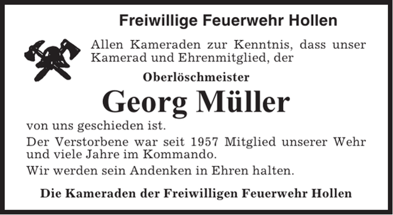 <p>Freiwillige Feuerwehr Hollen<br />Allen Kameraden zur Kenntnis, dass unser<br />Kamerad und Ehrenmitglied, der<br />Oberlöschmeister</p><p>Georg Müller<br />von uns geschieden ist.<br />Der Verstorbene war seit 1957 Mitglied unserer Wehr<br />und viele Jahre im Kommando.<br />Wir werden sein Andenken in Ehren halten.<br />Die Kameraden der Freiwilligen Feuerwehr Hollen</p>