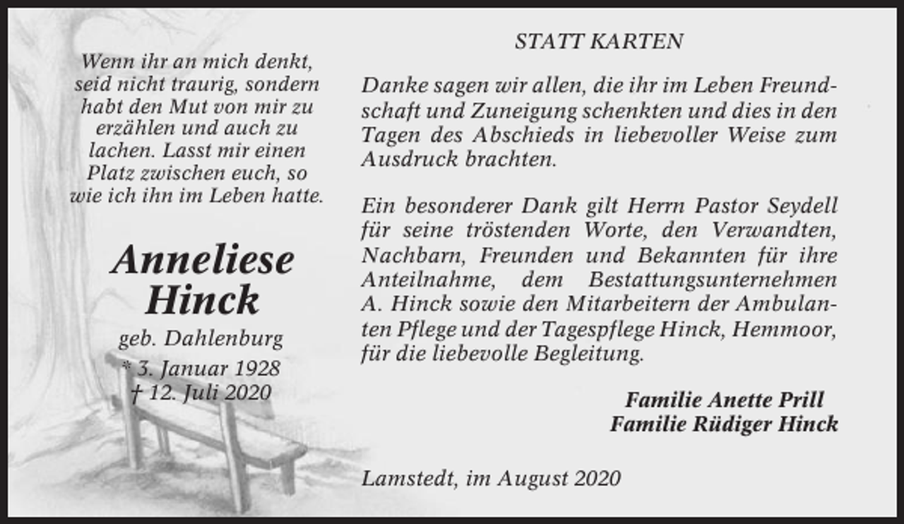<p>Wenn ihr an mich denkt,<br />seid nicht traurig, sondern<br />habt den Mut von mir zu<br />erzählen und auch zu<br />lachen. Lasst mir einen<br />Platz zwischen euch, so<br />wie ich ihn im Leben hatte.</p><p>Anneliese<br />Hinck<br />geb. Dahlenburg<br />* 3. Januar 1928<br />† 12. Juli 2020</p><p>STATT KARTEN<br />Danke sagen wir allen, die ihr im Leben Freundschaft und Zuneigung schenkten und dies in den<br />Tagen des Abschieds in liebevoller Weise zum<br />Ausdruck brachten.<br />Ein besonderer Dank gilt Herrn Pastor Seydell<br />für seine tröstenden Worte, den Verwandten,<br />Nachbarn, Freunden und Bekannten für ihre<br />Anteilnahme, dem Bestattungsunternehmen<br />A. Hinck sowie den Mitarbeitern der Ambulanten Pflege und der Tagespflege Hinck, Hemmoor,<br />für die liebevolle Begleitung.<br />Familie Anette Prill<br />Familie Rüdiger Hinck<br />Lamstedt, im August 2020</p>