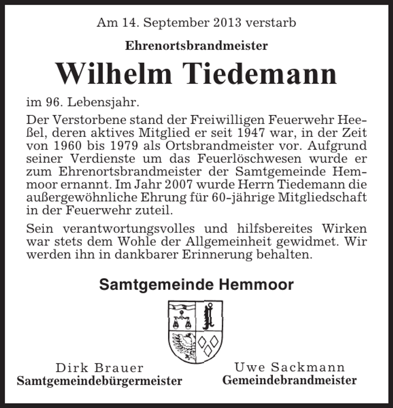 <p>Am 14. September 2013 verstarb<br />Ehrenortsbrandmeister</p><p>Wilhelm Tiedemann<br />im 96. Lebensjahr.<br />Der Verstorbene stand der Freiwilligen Feuerwehr Heeßel, deren aktives Mitglied er seit 1947 war, in der Zeit<br />von 1960 bis 1979 als Ortsbrandmeister vor. Aufgrund<br />seiner Verdienste um das Feuerlöschwesen wurde er<br />zum Ehrenortsbrandmeister der Samtgemeinde Hemmoor ernannt. Im Jahr 2007 wurde Herrn Tiedemann die<br />außergewöhnliche Ehrung für 60-jährige Mitgliedschaft<br />in der Feuerwehr zuteil.<br />Sein verantwortungsvolles und hilfsbereites Wirken<br />war stets dem Wohle der Allgemeinheit gewidmet. Wir<br />werden ihn in dankbarer Erinnerung behalten.</p><p>Samtgemeinde Hemmoor</p><p>Dirk Brauer<br />Samtgemeindebürgermeister</p><p>Uwe Sackmann<br />Gemeindebrandmeister</p>
