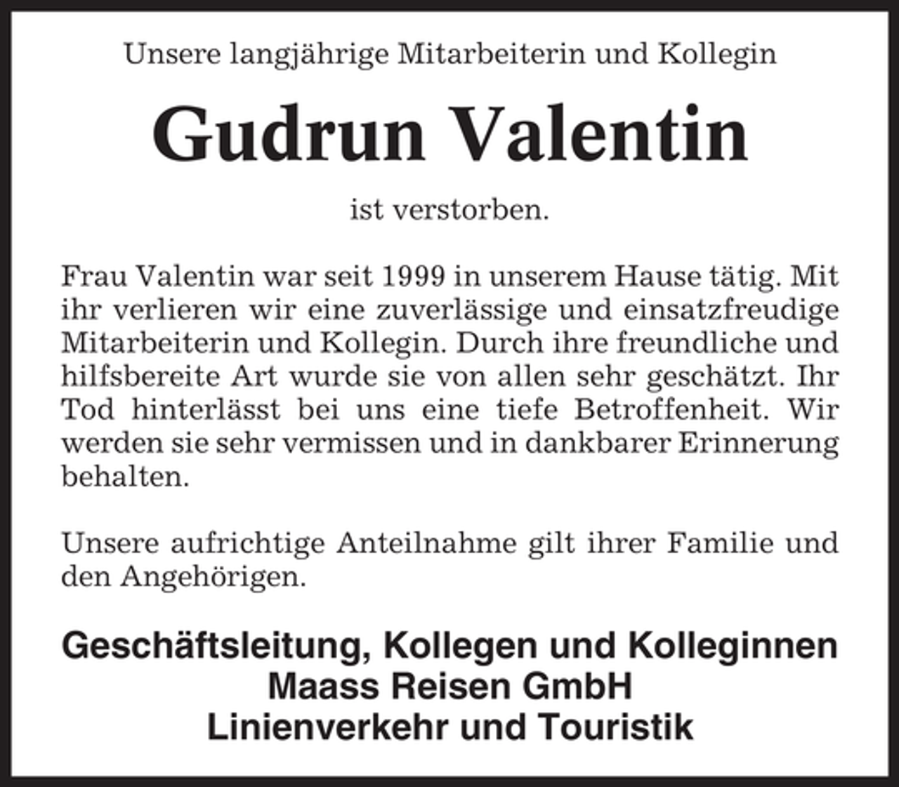 <p>Unsere langjährige Mitarbeiterin und Kollegin</p>
<p>Gudrun Valentin<br />ist verstorben.<br />Frau Valentin war seit 1999 in unserem Hause tätig. Mit<br />ihr verlieren wir eine zuverlässige und einsatzfreudige<br />Mitarbeiterin und Kollegin. Durch ihre freundliche und<br />hilfsbereite Art wurde sie von allen sehr geschätzt. Ihr<br />Tod hinterlässt bei uns eine tiefe Betroffenheit. Wir<br />werden sie sehr vermissen und in dankbarer Erinnerung<br />behalten.<br />Unsere aufrichtige Anteilnahme gilt ihrer Familie und<br />den Angehörigen.</p>
<p>Geschäftsleitung, Kollegen und Kolleginnen<br />Maass Reisen GmbH<br />Linienverkehr und Touristik</p>