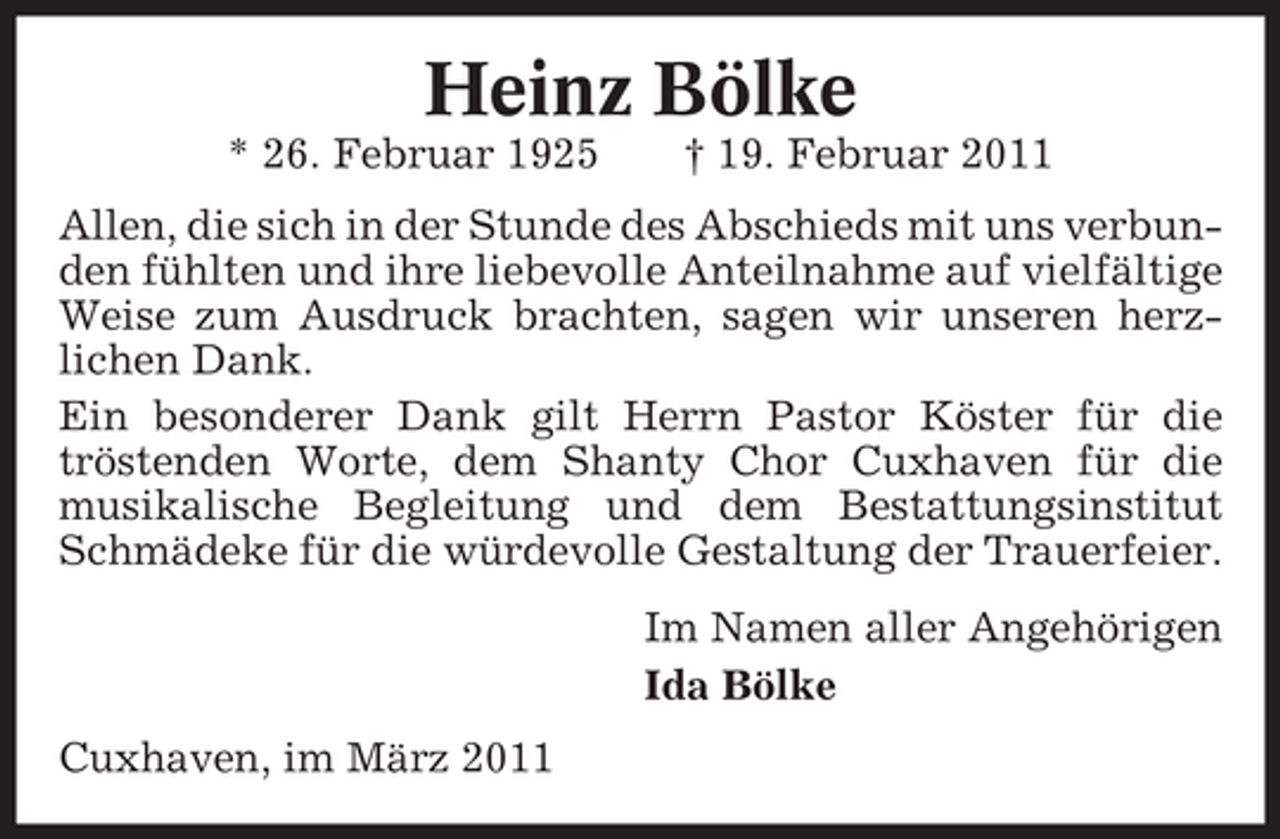 <p>Heinz Bölke<br />* 26. Februar 1925 † 19. Februar 2011 Allen, die sich in der Stunde des Abschieds mit uns verbunden fühlten und ihre liebevolle Anteilnahme auf vielfältige Weise zum Ausdruck brachten, sagen wir unseren herzlichen Dank. Ein besonderer Dank gilt Herrn Pastor Köster für die tröstenden Worte, dem Shanty Chor Cuxhaven für die musikalische Begleitung und dem Bestattungsinstitut Schmädeke für die würdevolle Gestaltung der Trauerfeier. Im Namen aller Angehörigen Ida Bölke Cuxhaven, im März 2011</p>