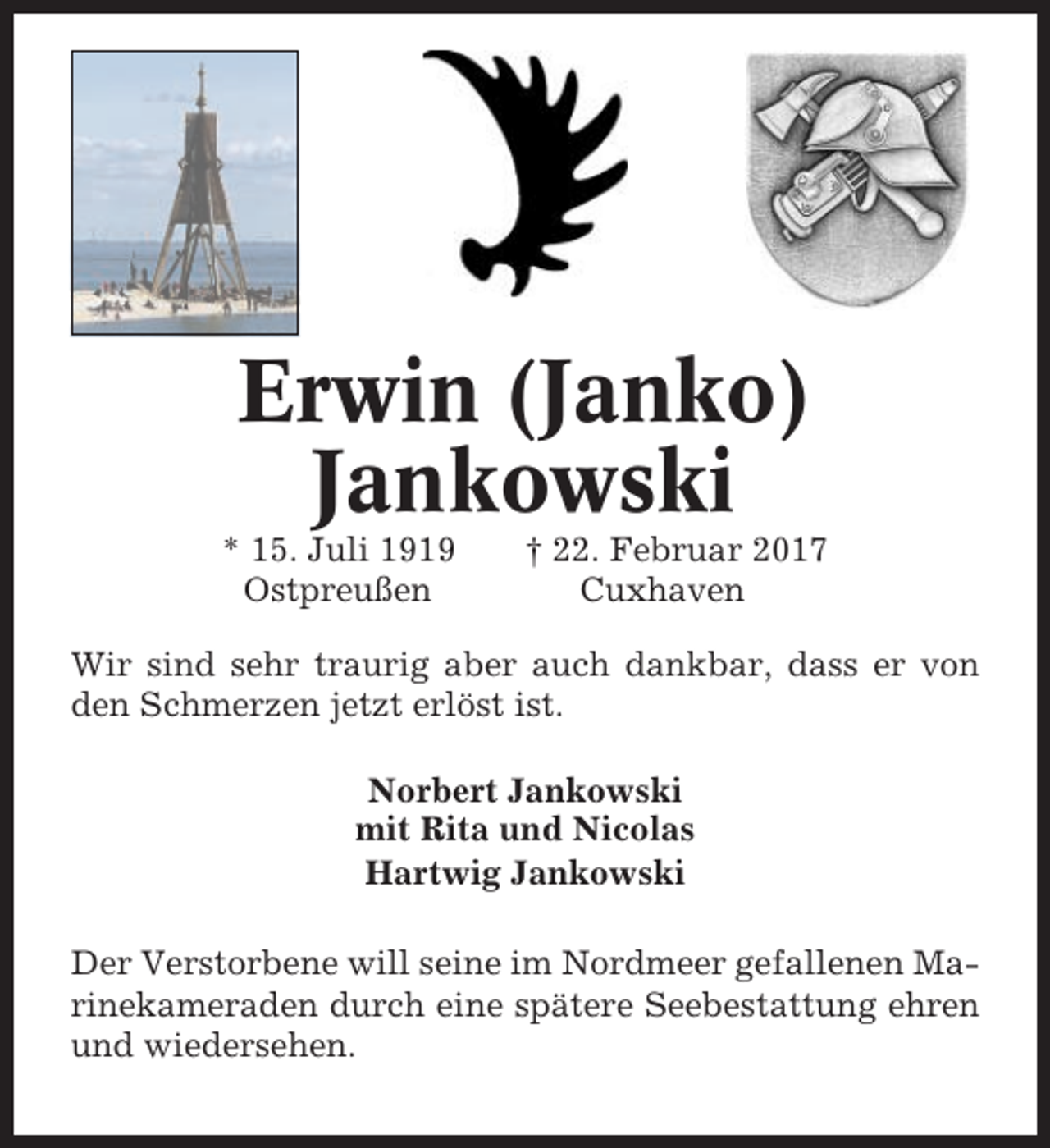 <p>Erwin (Janko)<br />Jankowski<br />* 15. Juli 1919<br />Ostpreußen</p><p>† 22. Februar 2017<br />Cuxhaven</p><p>Wir sind sehr traurig aber auch dankbar, dass er von<br />den Schmerzen jetzt erlöst ist.<br />Norbert Jankowski<br />mit Rita und Nicolas<br />Hartwig Jankowski<br />Der Verstorbene will seine im Nordmeer gefallenen Marinekameraden durch eine spätere Seebestattung ehren<br />und wiedersehen.</p>