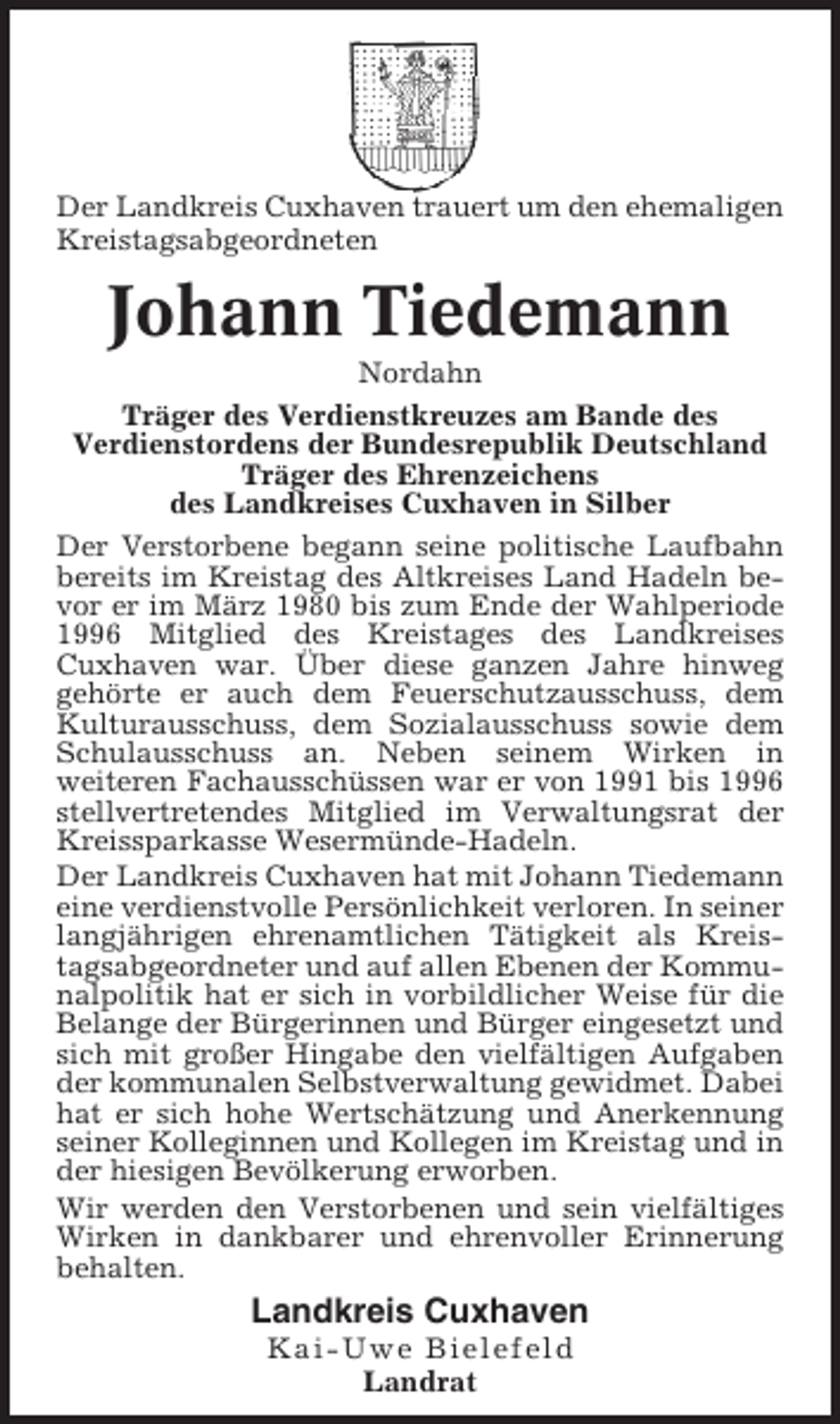 <p>Der Landkreis Cuxhaven trauert um den ehemaligen<br />Kreistagsabgeordneten</p><p>Johann Tiedemann<br />Nordahn<br />Träger des Verdienstkreuzes am Bande des<br />Verdienstordens der Bundesrepublik Deutschland<br />Träger des Ehrenzeichens<br />des Landkreises Cuxhaven in Silber<br />Der Verstorbene begann seine politische Laufbahn<br />bereits im Kreistag des Altkreises Land Hadeln bevor er im März 1980 bis zum Ende der Wahlperiode<br />1996 Mitglied des Kreistages des Landkreises<br />Cuxhaven war. Über diese ganzen Jahre hinweg<br />gehörte er auch dem Feuerschutzausschuss, dem<br />Kulturausschuss, dem Sozialausschuss sowie dem<br />Schulausschuss an. Neben seinem Wirken in<br />weiteren Fachausschüssen war er von 1991 bis 1996<br />stellvertretendes Mitglied im Verwaltungsrat der<br />Kreissparkasse Wesermünde-Hadeln.<br />Der Landkreis Cuxhaven hat mit Johann Tiedemann<br />eine verdienstvolle Persönlichkeit verloren. In seiner<br />langjährigen ehrenamtlichen Tätigkeit als Kreistagsabgeordneter und auf allen Ebenen der Kommunalpolitik hat er sich in vorbildlicher Weise für die<br />Belange der Bürgerinnen und Bürger eingesetzt und<br />sich mit großer Hingabe den vielfältigen Aufgaben<br />der kommunalen Selbstverwaltung gewidmet. Dabei<br />hat er sich hohe Wertschätzung und Anerkennung<br />seiner Kolleginnen und Kollegen im Kreistag und in<br />der hiesigen Bevölkerung erworben.<br />Wir werden den Verstorbenen und sein vielfältiges<br />Wirken in dankbarer und ehrenvoller Erinnerung<br />behalten.</p><p>Landkreis Cuxhaven<br />Kai-Uwe Bielefeld<br />Landrat</p>