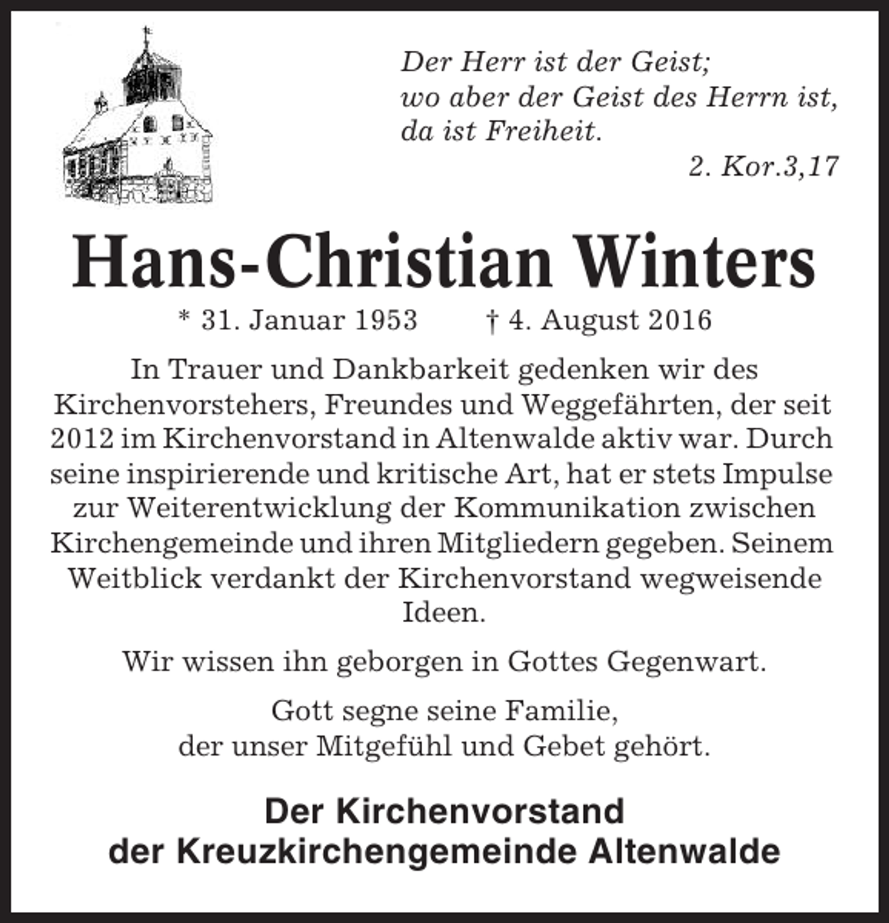<p>Der Herr ist der Geist;<br />wo aber der Geist des Herrn ist,<br />da ist Freiheit.<br />2. Kor.3,17</p><p>Hans-Christian Winters<br />* 31. Januar 1953</p><p>† 4. August 2016</p><p>In Trauer und Dankbarkeit gedenken wir des<br />Kirchenvorstehers, Freundes und Weggefährten, der seit<br />2012 im Kirchenvorstand in Altenwalde aktiv war. Durch<br />seine inspirierende und kritische Art, hat er stets Impulse<br />zur Weiterentwicklung der Kommunikation zwischen<br />Kirchengemeinde und ihren Mitgliedern gegeben. Seinem<br />Weitblick verdankt der Kirchenvorstand wegweisende<br />Ideen.<br />Wir wissen ihn geborgen in Gottes Gegenwart.<br />Gott segne seine Familie,<br />der unser Mitgefühl und Gebet gehört.</p><p>Der Kirchenvorstand<br />der Kreuzkirchengemeinde Altenwalde</p>
