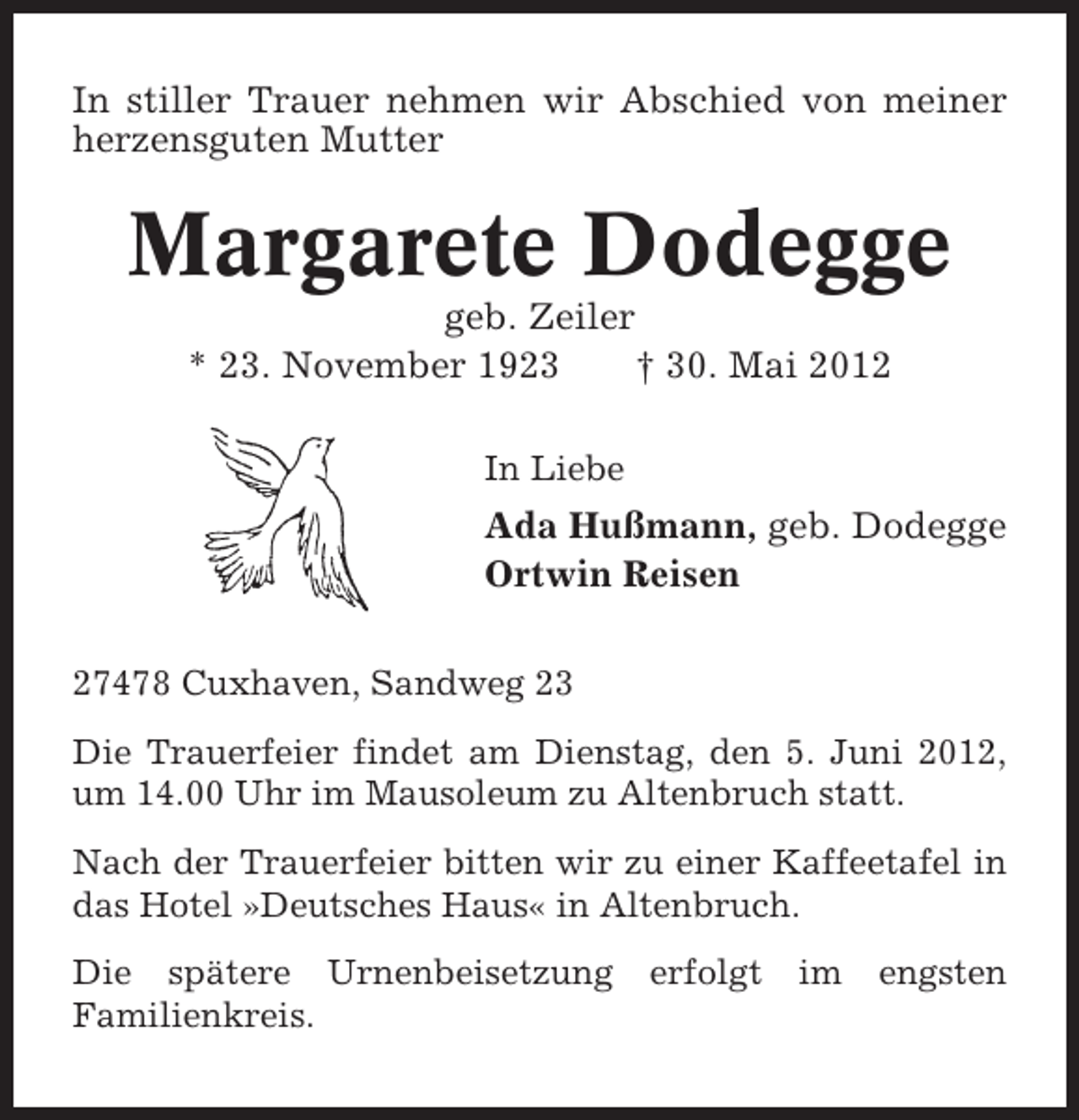 <p>In stiller Trauer nehmen wir Abschied von meiner<br />herzensguten Mutter</p><p>Margarete Dodegge<br />geb. Zeiler<br />* 23. November 1923<br />† 30. Mai 2012<br />In Liebe</p><p>Ada Hußmann, geb. Dodegge<br />Ortwin Reisen<br />27478 Cuxhaven, Sandweg 23<br />Die Trauerfeier findet am Dienstag, den 5. Juni 2012,<br />um 14.00 Uhr im Mausoleum zu Altenbruch statt.<br />Nach der Trauerfeier bitten wir zu einer Kaffeetafel in<br />das Hotel »Deutsches Haus« in Altenbruch.<br />Die spätere Urnenbeisetzung<br />Familienkreis.</p><p>erfolgt</p><p>im</p><p>engsten</p>