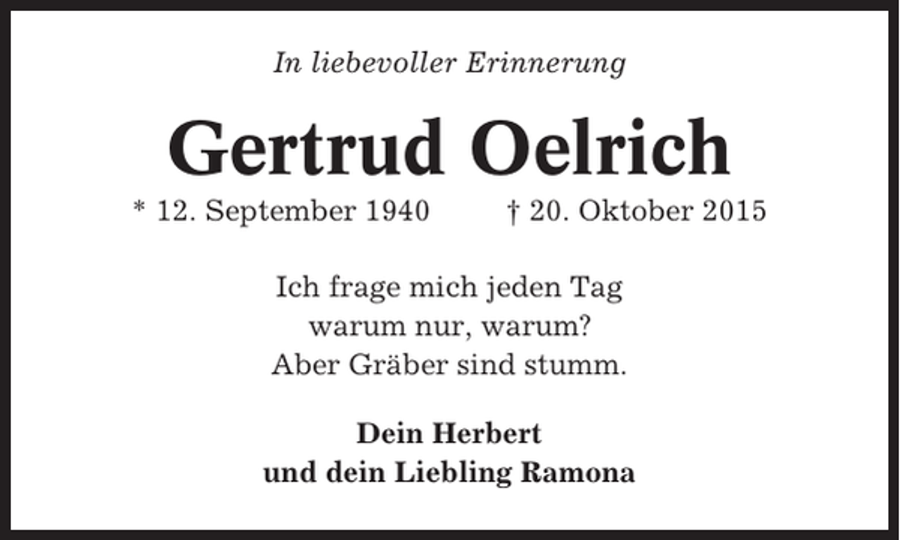 <p>In liebevoller Erinnerung</p><p>Gertrud Oelrich<br />* 12. September 1940</p><p>† 20. Oktober 2015</p><p>Ich frage mich jeden Tag<br />warum nur, warum?<br />Aber Gräber sind stumm.<br />Dein Herbert<br />und dein Liebling Ramona</p>
