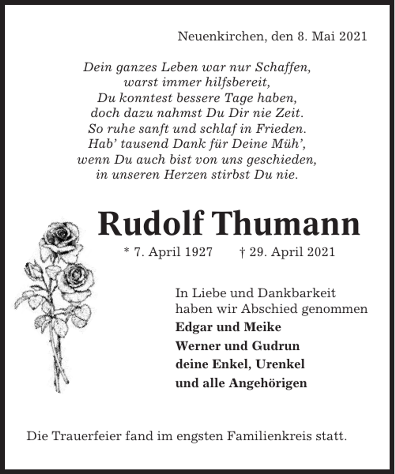 <p>Neuenkirchen, den 8. Mai 2021<br />Dein ganzes Leben war nur Schaffen,<br />warst immer hilfsbereit,<br />Du konntest bessere Tage haben,<br />doch dazu nahmst Du Dir nie Zeit.<br />So ruhe sanft und schlaf in Frieden.<br />Hab’ tausend Dank für Deine Müh’,<br />wenn Du auch bist von uns geschieden,<br />in unseren Herzen stirbst Du nie.</p><p>Rudolf Thumann<br />* 7. April 1927</p><p>† 29. April 2021</p><p>In Liebe und Dankbarkeit<br />haben wir Abschied genommen<br />Edgar und Meike<br />Werner und Gudrun<br />deine Enkel, Urenkel<br />und alle Angehörigen</p><p>Die Trauerfeier fand im engsten Familienkreis statt.</p>