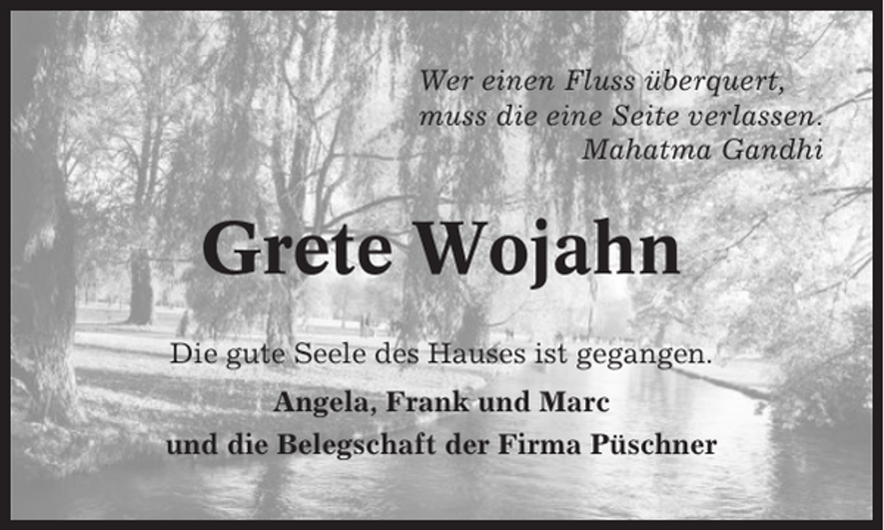 <p>Wer einen Fluss überquert,<br />muss die eine Seite verlassen.<br />Mahatma Gandhi</p><p>Grete Wojahn<br />Die gute Seele des Hauses ist gegangen.<br />Angela, Frank und Marc<br />und die Belegschaft der Firma Püschner</p>