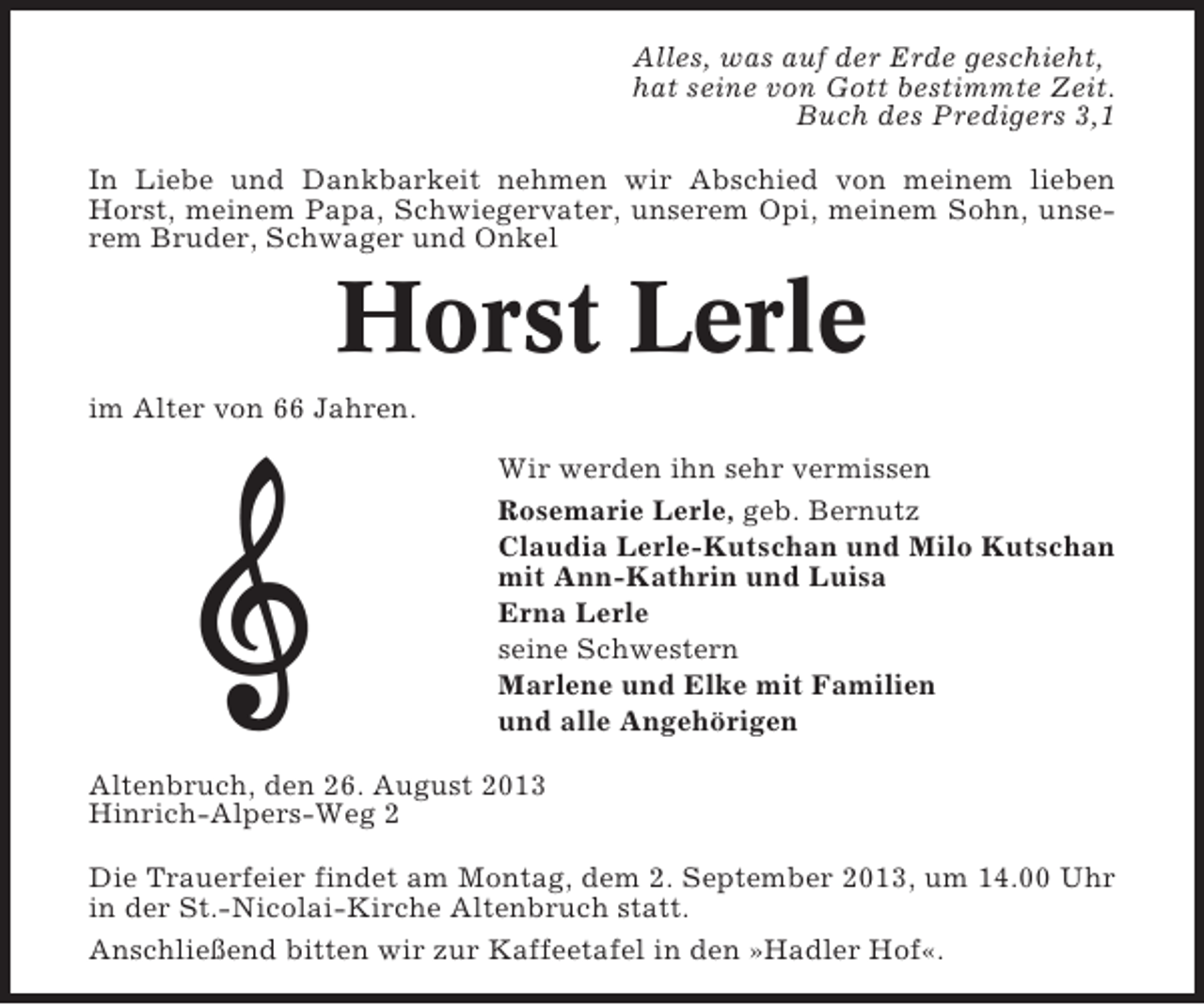 <p>Alles, was auf der Erde geschieht,<br />hat seine von Gott bestimmte Zeit.<br />Buch des Predigers 3,1<br />In Liebe und Dankbarkeit nehmen wir Abschied von meinem lieben<br />Horst, meinem Papa, Schwiegervater, unserem Opi, meinem Sohn, unserem Bruder, Schwager und Onkel</p><p>Horst Lerle<br />im Alter von 66 Jahren.<br />Wir werden ihn sehr vermissen<br />Rosemarie Lerle, geb. Bernutz<br />Claudia Lerle-Kutschan und Milo Kutschan<br />mit Ann-Kathrin und Luisa<br />Erna Lerle<br />seine Schwestern<br />Marlene und Elke mit Familien<br />und alle Angehörigen<br />Altenbruch, den 26. August 2013<br />Hinrich-Alpers-Weg 2<br />Die Trauerfeier findet am Montag, dem 2. September 2013, um 14.00 Uhr<br />in der St.-Nicolai-Kirche Altenbruch statt.<br />Anschließend bitten wir zur Kaffeetafel in den »Hadler Hof«.</p>