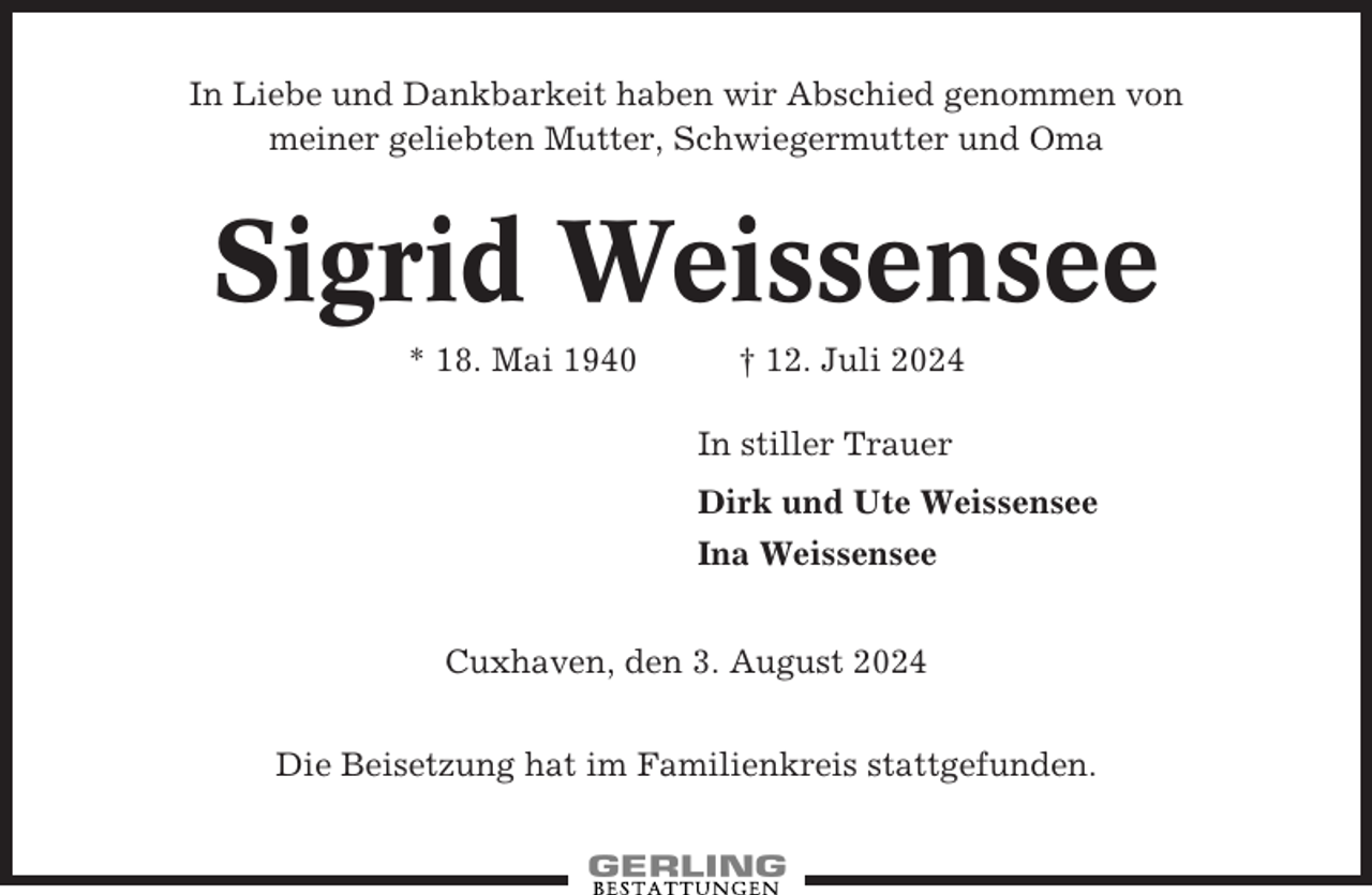 <p>In Liebe und Dankbarkeit haben wir Abschied genommen von<br />meiner geliebten Mutter, Schwiegermutter und Oma</p><p>Sigrid Weissensee<br />* 18. Mai 1940</p><p>† 12. Juli 2024<br />In stiller Trauer<br />Dirk und Ute Weissensee<br />Ina Weissensee</p><p>Cuxhaven, den 3. August 2024<br />Die Beisetzung hat im Familienkreis stattgefunden.</p>