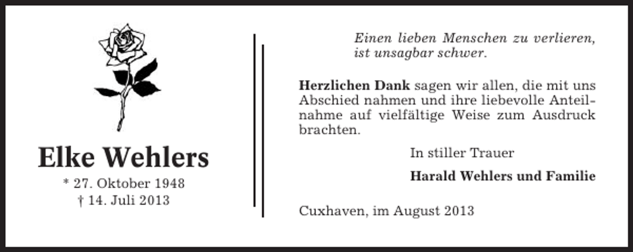 <p>Einen lieben Menschen zu verlieren,<br />ist unsagbar schwer.<br />Herzlichen Dank sagen wir allen, die mit uns<br />Abschied nahmen und ihre liebevolle Anteilnahme auf vielfältige Weise zum Ausdruck<br />brachten.</p><p>Elke Wehlers<br />* 27. Oktober 1948<br />† 14. Juli 2013</p><p>In stiller Trauer<br />Harald Wehlers und Familie<br />Cuxhaven, im August 2013</p>
