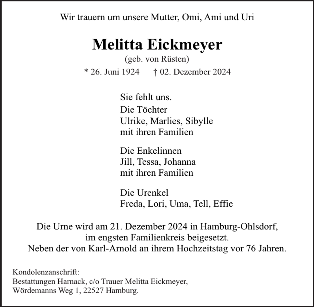 <p>Wir trauern um unsere Mutter, Omi, Ami und Uri</p><p>Melitta Eickmeyer</p><p>(geb. von Rüsten)<br />* 26. Juni 1924<br />† 02. Dezember 2024</p><p>Sie fehlt uns.<br />Die Töchter<br />Ulrike, Marlies, Sibylle<br />mit ihren Familien<br />Die Enkelinnen<br />Jill, Tessa, Johanna<br />mit ihren Familien<br />Die Urenkel<br />Freda, Lori, Uma, Tell, Effie<br />Die Urne wird am 21. Dezember 2024 in Hamburg-Ohlsdorf,<br />im engsten Familienkreis beigesetzt.<br />Neben der von Karl-Arnold an ihrem Hochzeitstag vor 76 Jahren.<br />Kondolenzanschrift:<br />Bestattungen Harnack, c/o Trauer Melitta Eickmeyer,<br />Wördemanns Weg 1, 22527 Hamburg.</p>