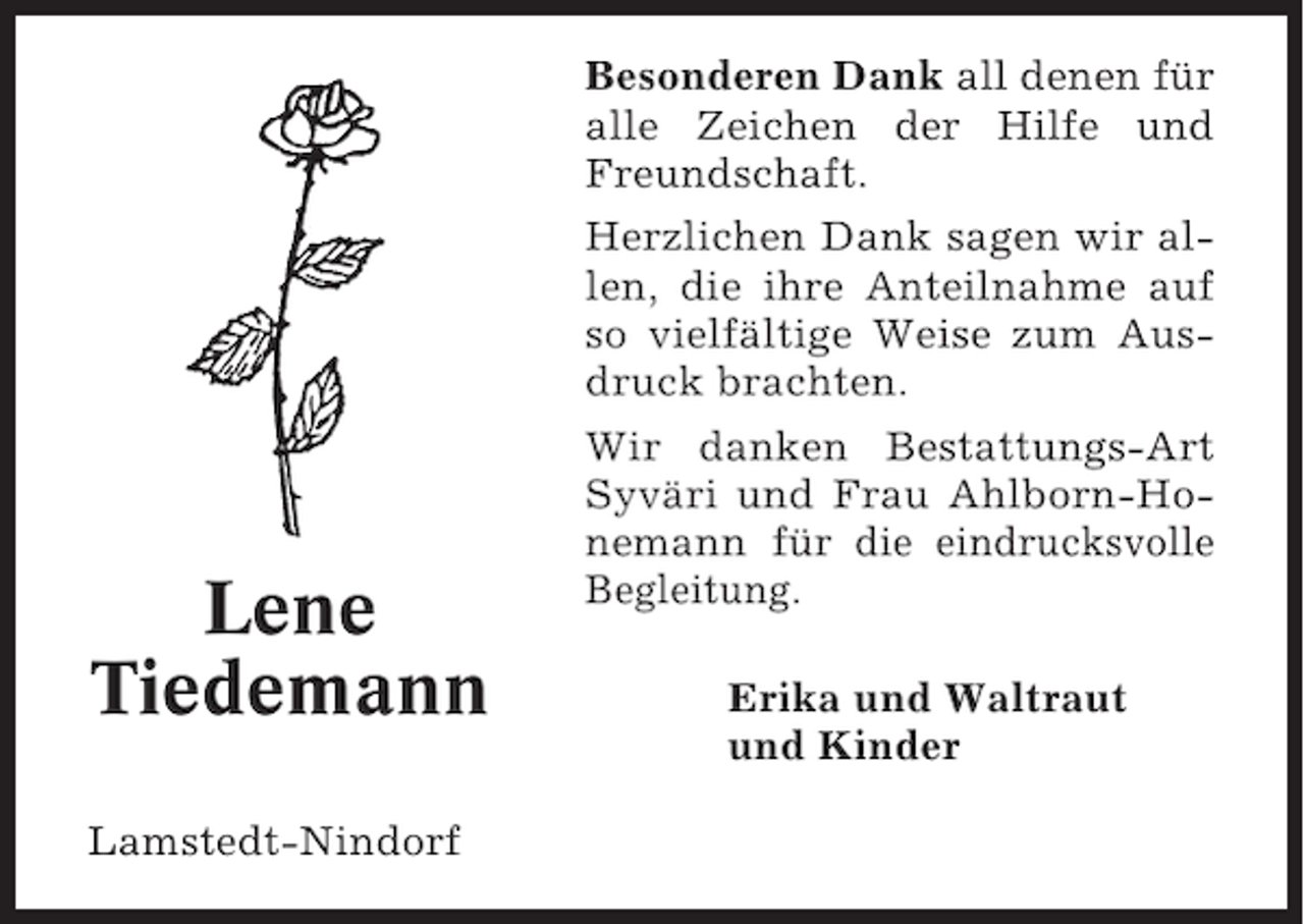 <p>Besonderen Dank all denen für<br />alle Zeichen der Hilfe und<br />Freundschaft.<br />Herzlichen Dank sagen wir allen, die ihre Anteilnahme auf<br />so vielfältige Weise zum Ausdruck brachten.</p><p>Lene<br />Tiedemann<br />Lamstedt-Nindorf</p><p>Wir danken Bestattungs-Art<br />Syväri und Frau Ahlborn-Honemann für die eindrucksvolle<br />Begleitung.<br />Erika und Waltraut<br />und Kinder</p>