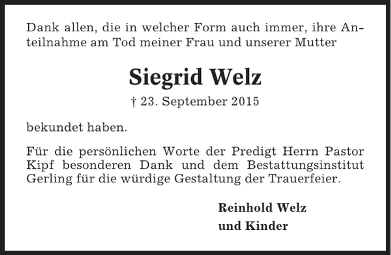 <p>Dank allen, die in welcher Form auch immer, ihre Anteilnahme am Tod meiner Frau und unserer Mutter</p><p>Siegrid Welz<br />† 23. September 2015<br />bekundet haben.<br />Für die persönlichen Worte der Predigt Herrn Pastor<br />Kipf besonderen Dank und dem Bestattungsinstitut<br />Gerling für die würdige Gestaltung der Trauerfeier.<br />Reinhold Welz<br />und Kinder</p>