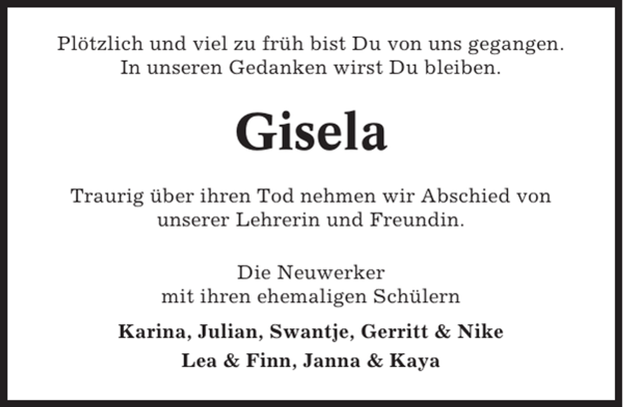 <p>Plötzlich und viel zu früh bist Du von uns gegangen.<br />In unseren Gedanken wirst Du bleiben.</p><p>Gisela<br />Traurig über ihren Tod nehmen wir Abschied von<br />unserer Lehrerin und Freundin.<br />Die Neuwerker<br />mit ihren ehemaligen Schülern<br />Karina, Julian, Swantje, Gerritt &amp; Nike<br />Lea &amp; Finn, Janna &amp; Kaya</p>
