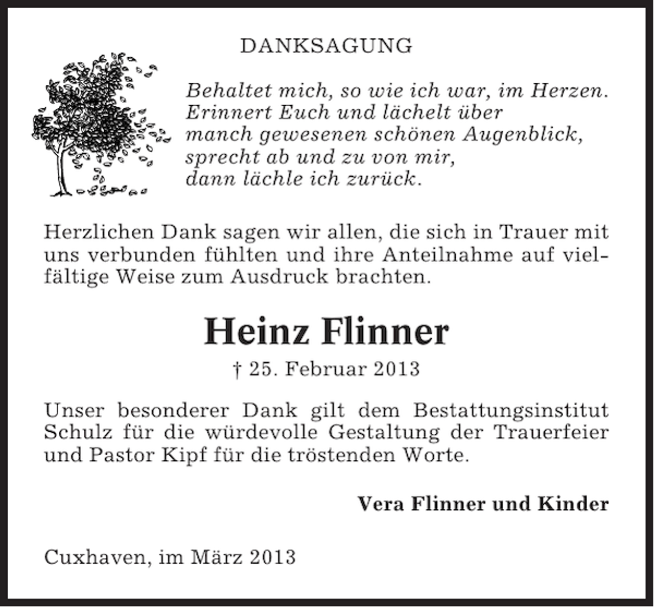<p>DANKSAGUNG<br />Behaltet mich, so wie ich war, im Herzen.<br />Erinnert Euch und lächelt über<br />manch gewesenen schönen Augenblick,<br />sprecht ab und zu von mir,<br />dann lächle ich zurück.<br />Herzlichen Dank sagen wir allen, die sich in Trauer mit<br />uns verbunden fühlten und ihre Anteilnahme auf vielfältige Weise zum Ausdruck brachten.</p><p>Heinz Flinner<br />† 25. Februar 2013<br />Unser besonderer Dank gilt dem Bestattungsinstitut<br />Schulz für die würdevolle Gestaltung der Trauerfeier<br />und Pastor Kipf für die tröstenden Worte.<br />Vera Flinner und Kinder<br />Cuxhaven, im März 2013</p>