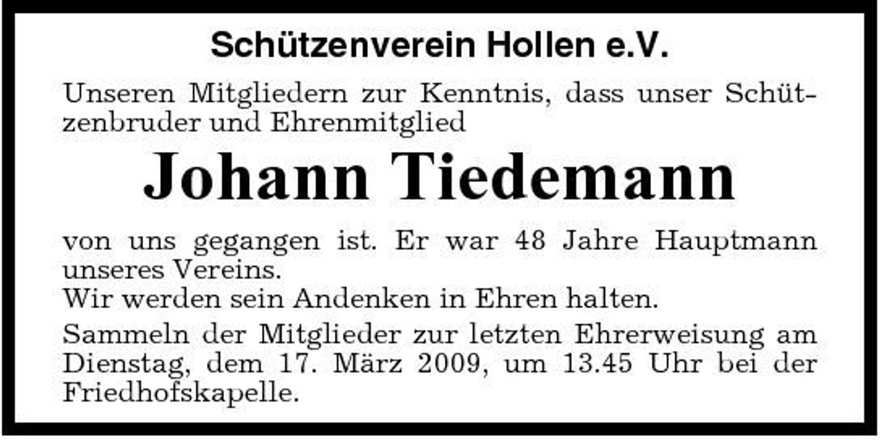 <p>Schützenverein Hollen e.V.<br />Unseren Mitgliedern zur Kenntnis, dass unser Schützenbruder und Ehrenmitglied</p><p>Johann Tiedemann<br />von uns gegangen ist. Er war 48 Jahre Hauptmann unseres Vereins. Wir werden sein Andenken in Ehren halten. Sammeln der Mitglieder zur letzten Ehrerweisung am Dienstag, dem 17. März 2009, um 13.45 Uhr bei der Friedhofskapelle.</p>