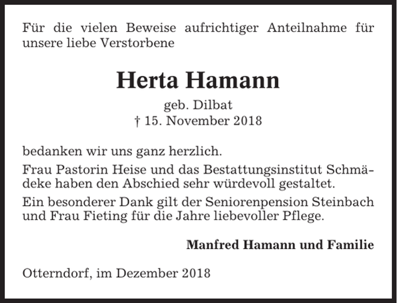 <p>Für die vielen Beweise aufrichtiger Anteilnahme für<br />unsere liebe Verstorbene</p><p>Herta Hamann<br />geb. Dilbat<br />† 15. November 2018<br />bedanken wir uns ganz herzlich.<br />Frau Pastorin Heise und das Bestattungsinstitut Schmädeke haben den Abschied sehr würdevoll gestaltet.<br />Ein besonderer Dank gilt der Seniorenpension Steinbach<br />und Frau Fieting für die Jahre liebevoller Pflege.<br />Manfred Hamann und Familie<br />Otterndorf, im Dezember 2018</p>
