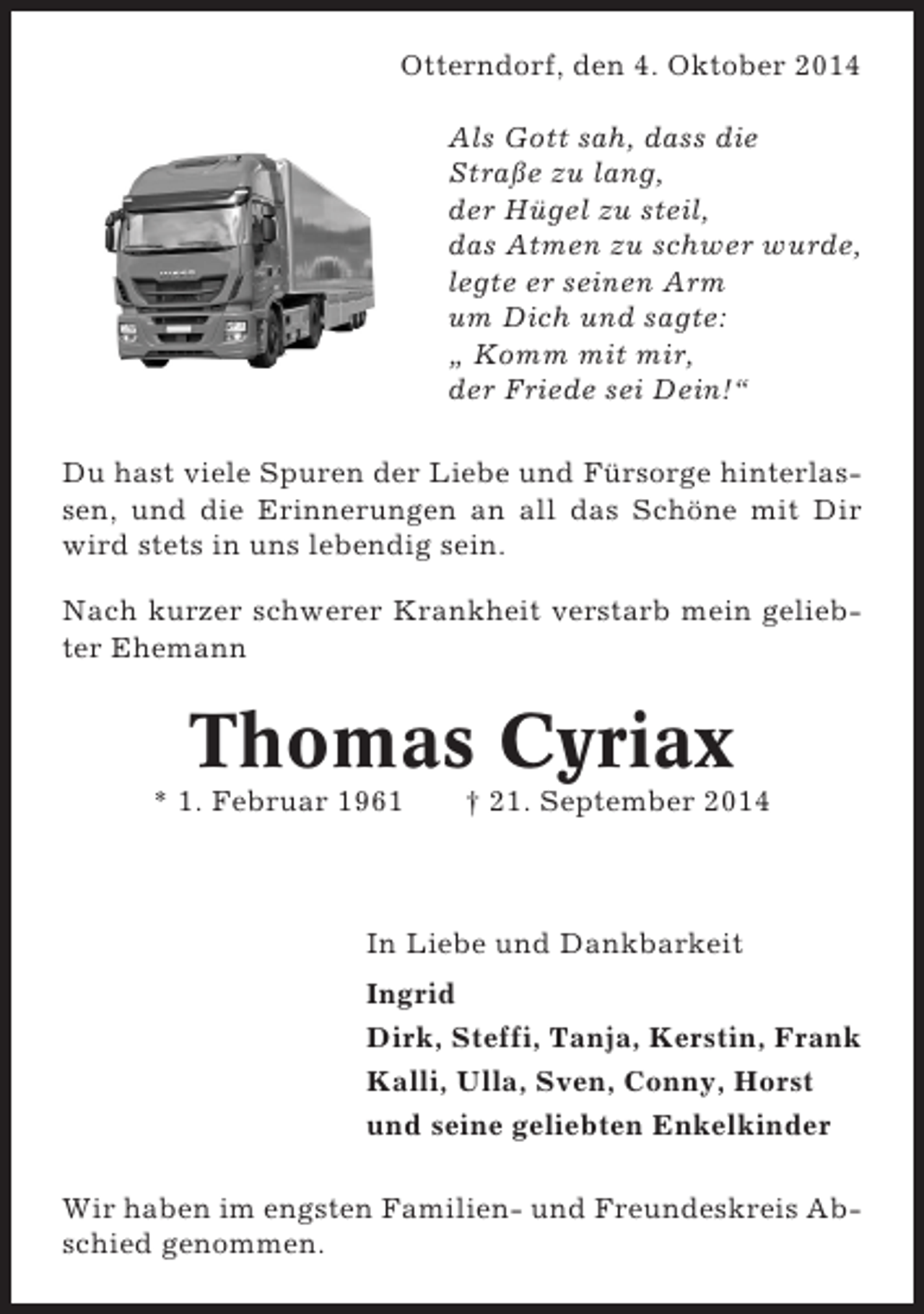 <p>Otterndorf, den 4. Oktober 2014<br />Als Gott sah, dass die<br />Straße zu lang,<br />der Hügel zu steil,<br />das Atmen zu schwer wurde,<br />legte er seinen Arm<br />um Dich und sagte:<br />„ Komm mit mir,<br />der Friede sei Dein!“<br />Du hast viele Spuren der Liebe und Fürsorge hinterlassen, und die Erinnerungen an all das Schöne mit Dir<br />wird stets in uns lebendig sein.<br />Nach kurzer schwerer Krankheit verstarb mein geliebter Ehemann</p><p>Thomas Cyriax<br />* 1. Februar 1961</p><p>† 21. September 2014</p><p>In Liebe und Dankbarkeit<br />Ingrid<br />Dirk, Steffi, Tanja, Kerstin, Frank<br />Kalli, Ulla, Sven, Conny, Horst<br />und seine geliebten Enkelkinder<br />Wir haben im engsten Familien- und Freundeskreis Abschied genommen.</p>