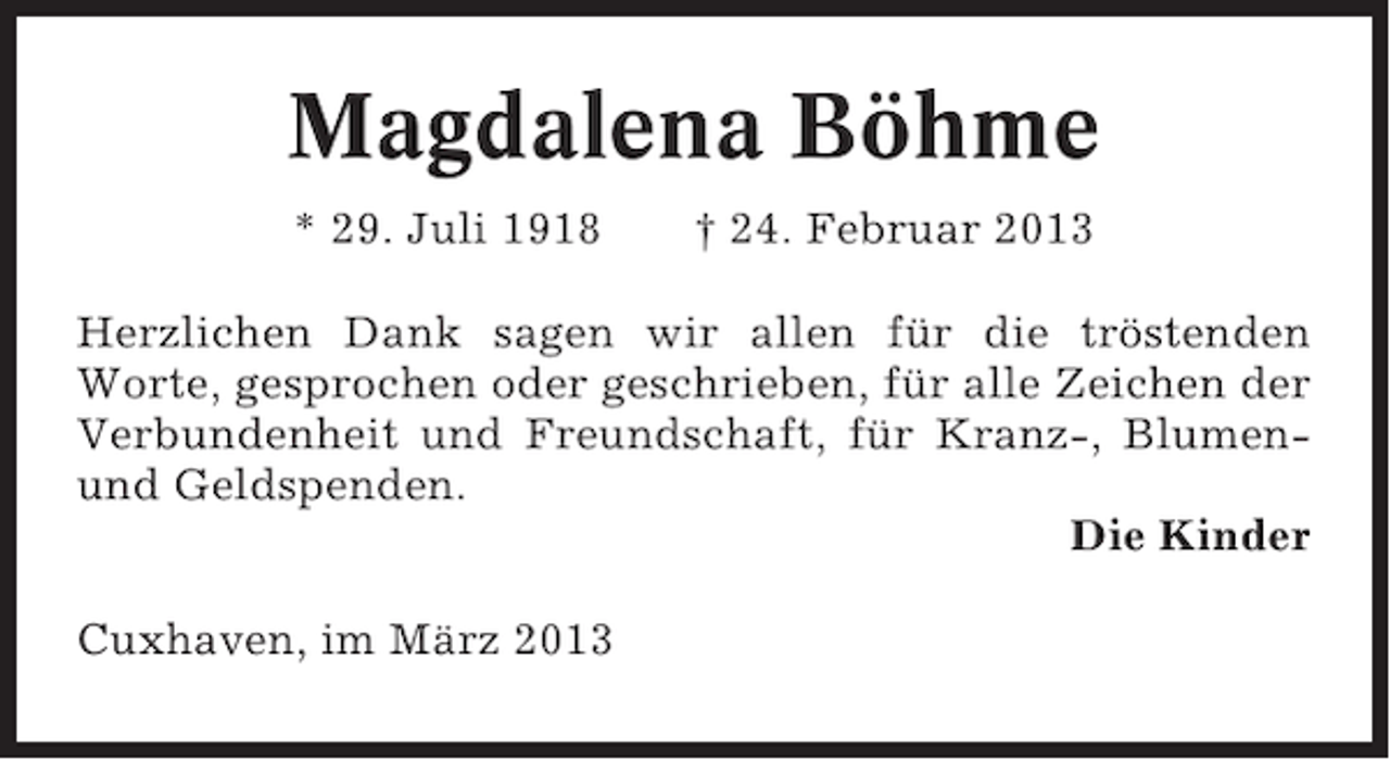 <p>Magdalena Böhme<br />* 29. Juli 1918</p><p>† 24. Februar 2013</p><p>Herzlichen Dank sagen wir allen für die tröstenden<br />Worte, gesprochen oder geschrieben, für alle Zeichen der<br />Verbundenheit und Freundschaft, für Kranz-, Blumenund Geldspenden.<br />Die Kinder<br />Cuxhaven, im März 2013</p>