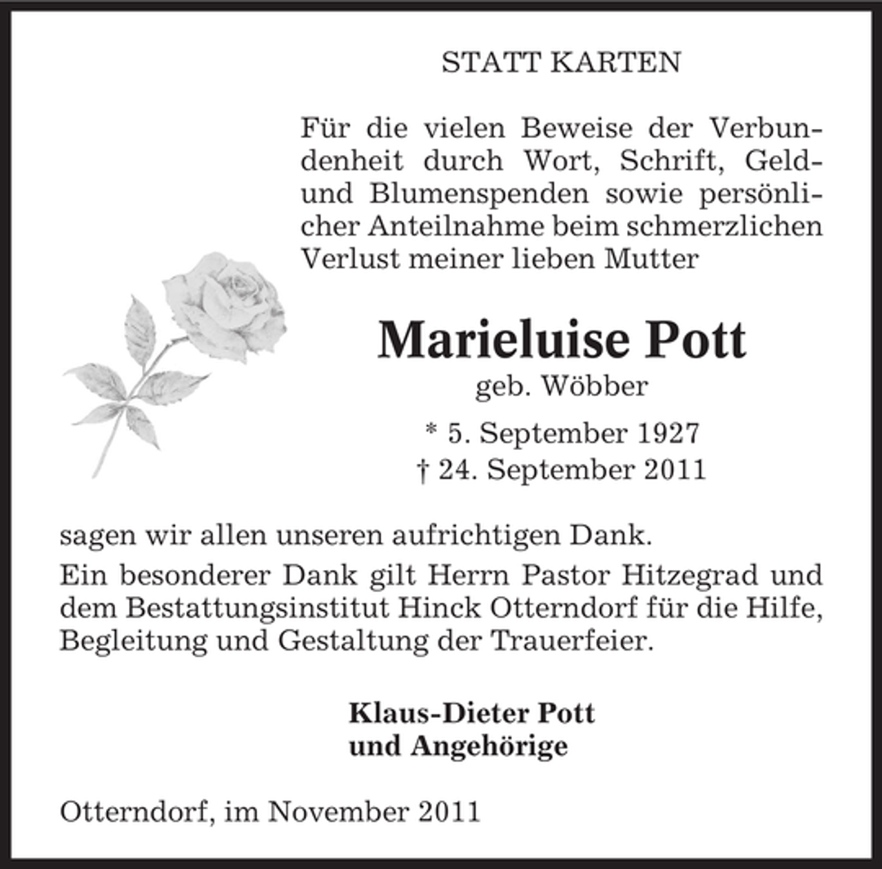 <p>STATT KARTEN<br />Für die vielen Beweise der Verbundenheit durch Wort, Schrift, Geldund Blumenspenden sowie persönlicher Anteilnahme beim schmerzlichen<br />Verlust meiner lieben Mutter</p><p>Marieluise Pott<br />geb. Wöbber<br />* 5. September 1927<br />† 24. September 2011<br />sagen wir allen unseren aufrichtigen Dank.<br />Ein besonderer Dank gilt Herrn Pastor Hitzegrad und<br />dem Bestattungsinstitut Hinck Otterndorf für die Hilfe,<br />Begleitung und Gestaltung der Trauerfeier.<br />Klaus-Dieter Pott<br />und Angehörige<br />Otterndorf, im November 2011</p>