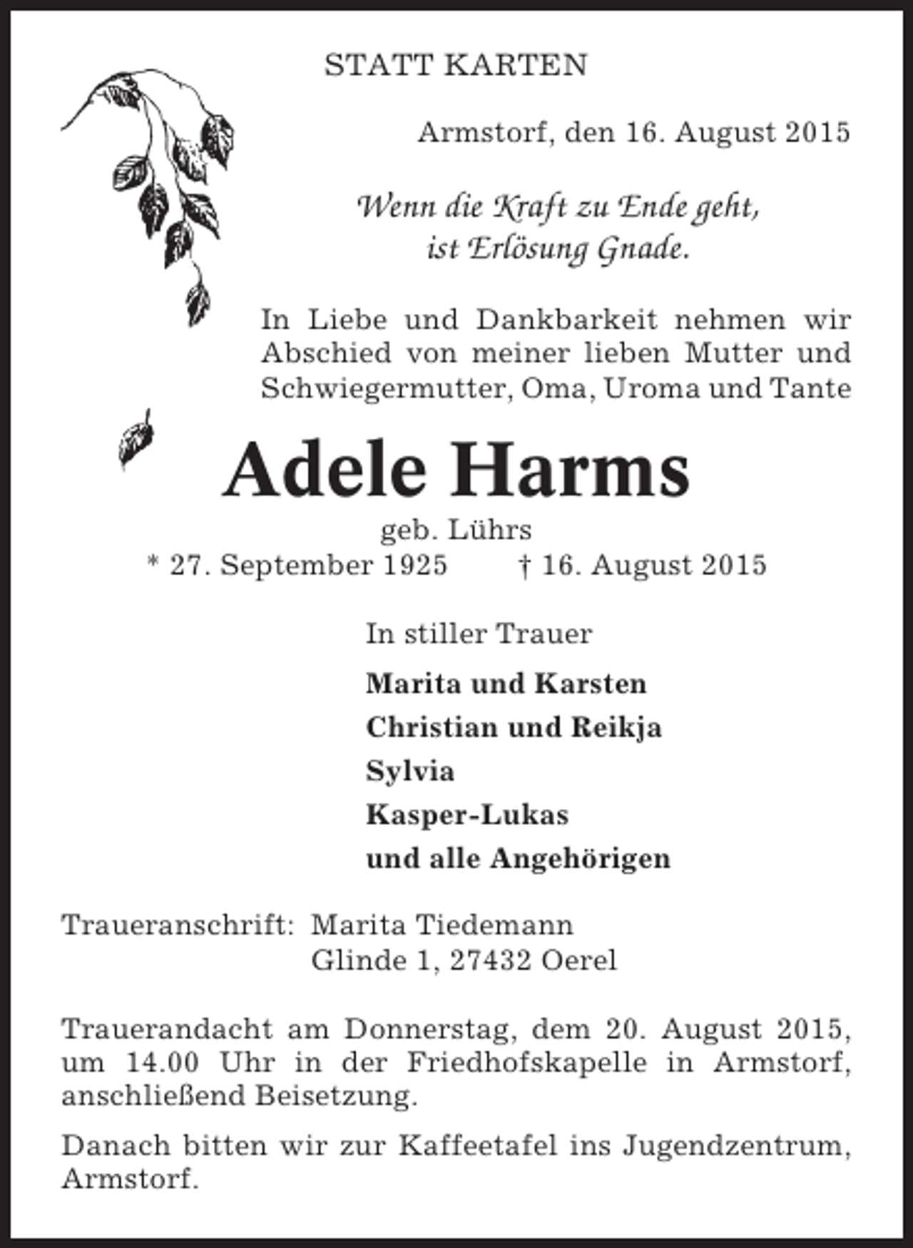 <p>STATT KARTEN<br />Armstorf, den 16. August 2015</p><p>Wenn die Kraft zu Ende geht,<br />ist Erlösung Gnade.<br />In Liebe und Dankbarkeit nehmen wir<br />Abschied von meiner lieben Mutter und<br />Schwiegermutter, Oma, Uroma und Tante</p><p>Adele Harms<br />geb. Lührs<br />* 27. September 1925<br />† 16. August 2015<br />In stiller Trauer<br />Marita und Karsten<br />Christian und Reikja<br />Sylvia<br />Kasper-Lukas<br />und alle Angehörigen<br />Traueranschrift: Marita Tiedemann<br />Glinde 1, 27432 Oerel<br />Trauerandacht am Donnerstag, dem 20. August 2015,<br />um 14.00 Uhr in der Friedhofskapelle in Armstorf,<br />anschließend Beisetzung.<br />Danach bitten wir zur Kaffeetafel ins Jugendzentrum,<br />Armstorf.</p>