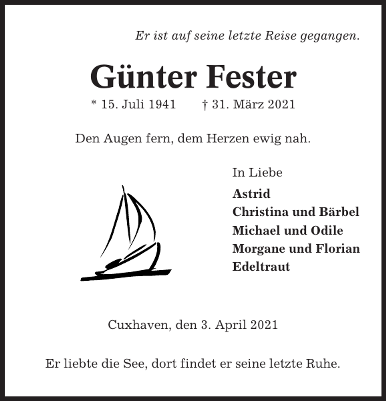 <p>Er ist auf seine letzte Reise gegangen.</p><p>Günter Fester<br />* 15. Juli 1941</p><p>† 31. März 2021</p><p>Den Augen fern, dem Herzen ewig nah.<br />In Liebe<br />Astrid<br />Christina und Bärbel<br />Michael und Odile<br />Morgane und Florian<br />Edeltraut</p><p>Cuxhaven, den 3. April 2021<br />Er liebte die See, dort findet er seine letzte Ruhe.</p>
