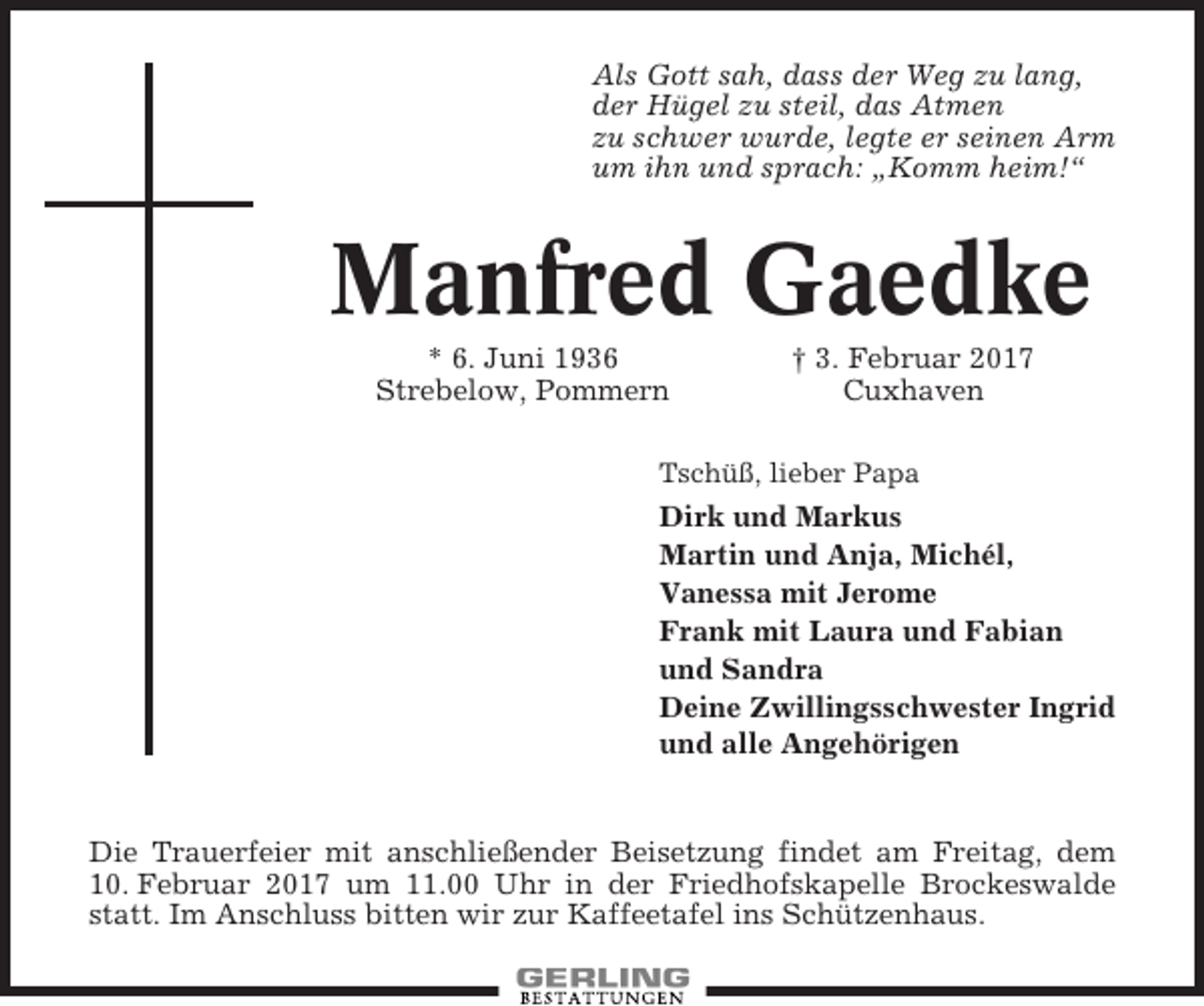 <p>Als Gott sah, dass der Weg zu lang,<br />der Hügel zu steil, das Atmen<br />zu schwer wurde, legte er seinen Arm<br />um ihn und sprach: „Komm heim!“</p><p>Manfred Gaedke<br />* 6. Juni 1936<br />Strebelow, Pommern</p><p>† 3. Februar 2017<br />Cuxhaven</p><p>Tschüß, lieber Papa</p><p>Dirk und Markus<br />Martin und Anja, Michél,<br />Vanessa mit Jerome<br />Frank mit Laura und Fabian<br />und Sandra<br />Deine Zwillingsschwester Ingrid<br />und alle Angehörigen</p><p>Die Trauerfeier mit anschließender Beisetzung findet am Freitag, dem<br />10. Februar 2017 um 11.00 Uhr in der Friedhofskapelle Brockeswalde<br />statt. Im Anschluss bitten wir zur Kaffeetafel ins Schützenhaus.</p>
