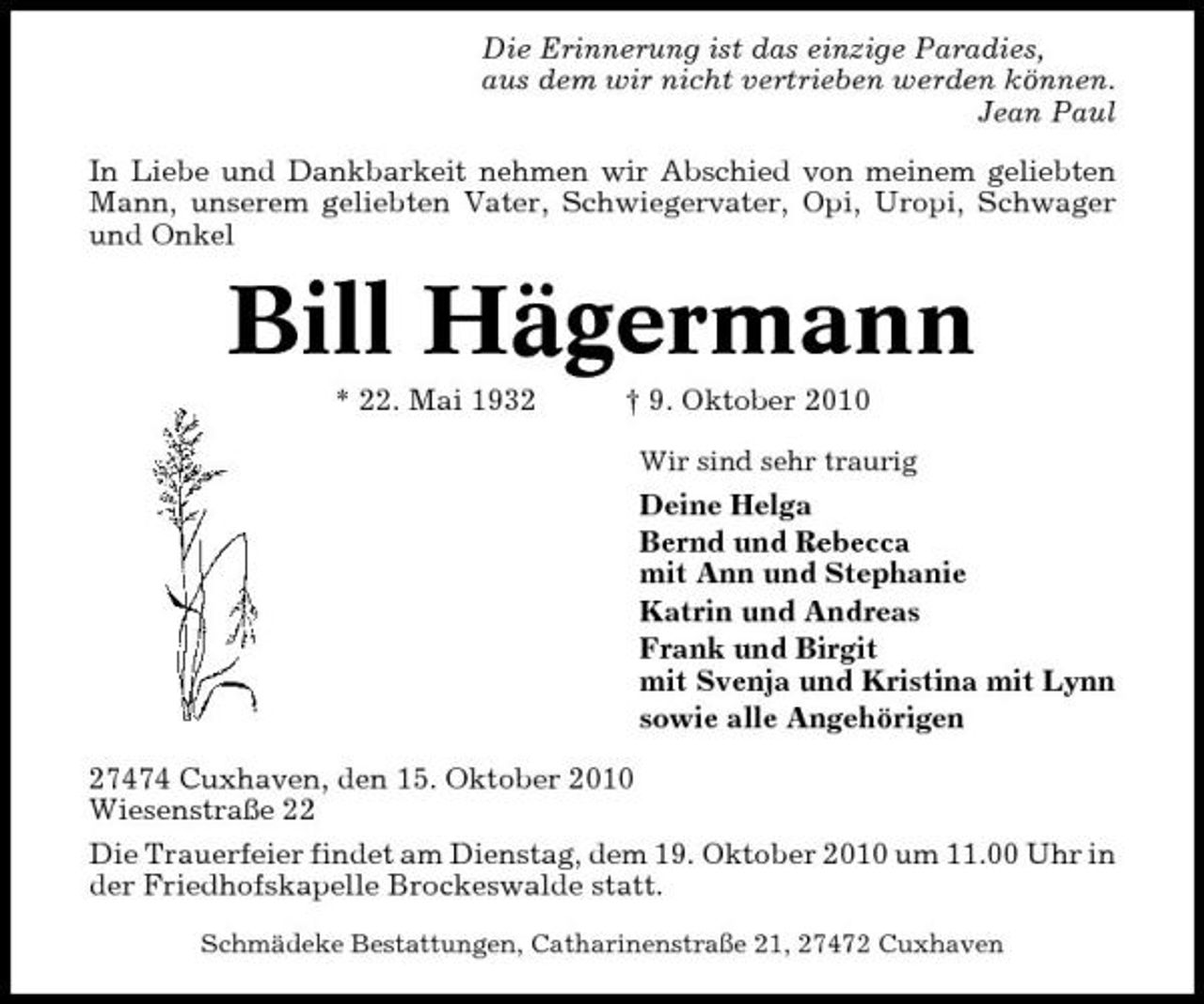 <p>Die Erinnerung ist das einzige Paradies, aus dem wir nicht vertrieben werden können. Jean Paul In Liebe und Dankbarkeit nehmen wir Abschied von meinem geliebten Mann, unserem geliebten Vater, Schwiegervater, Opi, Uropi, Schwager und Onkel</p><p>Bill Hägermann<br />* 22. Mai 1932 † 9. Oktober 2010<br />Wir sind sehr traurig</p><p>Deine Helga Bernd und Rebecca mit Ann und Stephanie Katrin und Andreas Frank und Birgit mit Svenja und Kristina mit Lynn sowie alle Angehörigen 27474 Cuxhaven, den 15. Oktober 2010 Wiesenstraße 22 Die Trauerfeier findet am Dienstag, dem 19. Oktober 2010 um 11.00 Uhr in der Friedhofskapelle Brockeswalde statt.<br />Schmädeke Bestattungen, Catharinenstraße 21, 27472 Cuxhaven</p>
