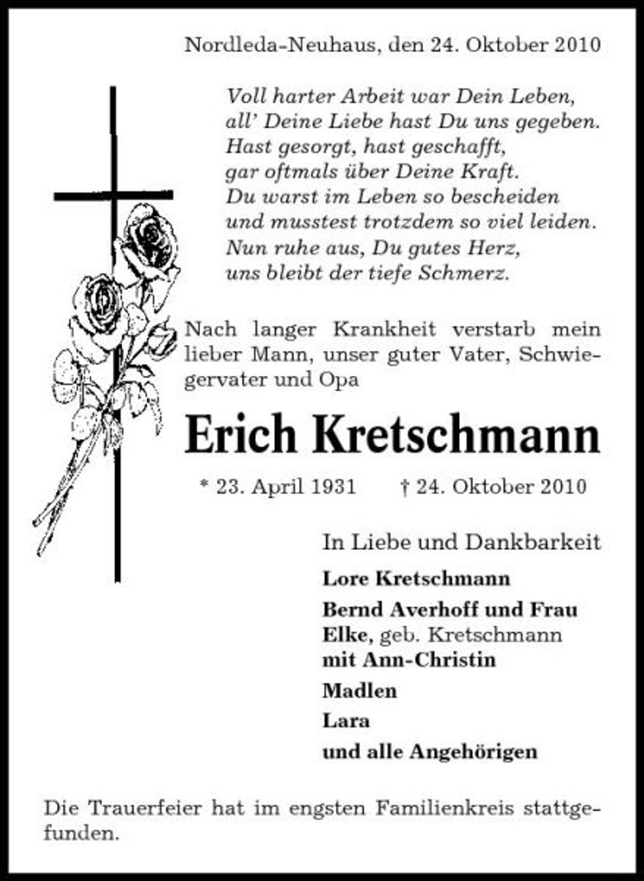 <p>Nordleda-Neuhaus, den 24. Oktober 2010 Voll harter Arbeit war Dein Leben, all’ Deine Liebe hast Du uns gegeben. Hast gesorgt, hast geschafft, gar oftmals über Deine Kraft. Du warst im Leben so bescheiden und musstest trotzdem so viel leiden. Nun ruhe aus, Du gutes Herz, uns bleibt der tiefe Schmerz. Nach langer Krankheit verstarb mein lieber Mann, unser guter Vater, Schwiegervater und Opa</p><p>Erich Kretschmann<br />* 23. April 1931 † 24. Oktober 2010</p><p>In Liebe und Dankbarkeit<br />Lore Kretschmann Bernd Averhoff und Frau Elke, geb. Kretschmann mit Ann-Christin Madlen Lara und alle Angehörigen Die Trauerfeier hat im engsten Familienkreis stattgefunden.</p>