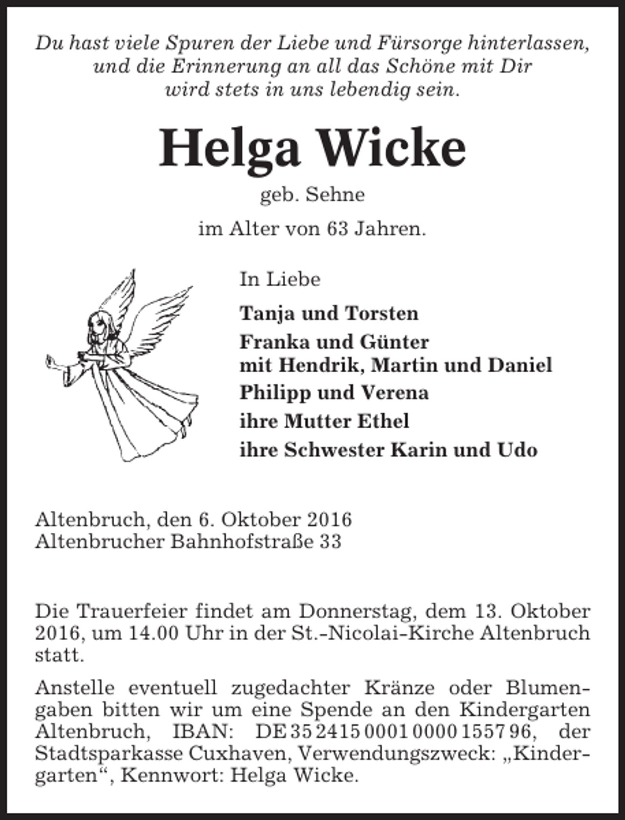 <p>Du hast viele Spuren der Liebe und Fürsorge hinterlassen,<br />und die Erinnerung an all das Schöne mit Dir<br />wird stets in uns lebendig sein.</p><p>Helga Wicke<br />geb. Sehne<br />im Alter von 63 Jahren.<br />In Liebe<br />Tanja und Torsten<br />Franka und Günter<br />mit Hendrik, Martin und Daniel<br />Philipp und Verena<br />ihre Mutter Ethel<br />ihre Schwester Karin und Udo<br />Altenbruch, den 6. Oktober 2016<br />Altenbrucher Bahnhofstraße 33<br />Die Trauerfeier findet am Donnerstag, dem 13. Oktober<br />2016, um 14.00 Uhr in der St.-Nicolai-Kirche Altenbruch<br />statt.<br />Anstelle eventuell zugedachter Kränze oder Blumengaben bitten wir um eine Spende an den Kindergarten<br />Altenbruch, IBAN: DE 35 2415 0001 0000 1557 96, der<br />Stadtsparkasse Cuxhaven, Verwendungszweck: „Kindergarten“, Kennwort: Helga Wicke.</p>