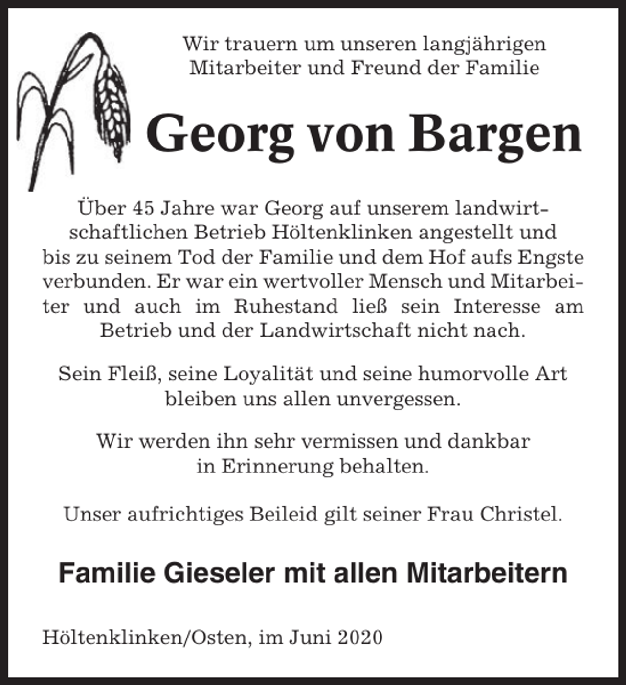 <p>Wir trauern um unseren langjährigen<br />Mitarbeiter und Freund der Familie</p><p>Georg von Bargen<br />Über 45 Jahre war Georg auf unserem landwirtschaftlichen Betrieb Höltenklinken angestellt und<br />bis zu seinem Tod der Familie und dem Hof aufs Engste<br />verbunden. Er war ein wertvoller Mensch und Mitarbeiter und auch im Ruhestand ließ sein Interesse am<br />Betrieb und der Landwirtschaft nicht nach.<br />Sein Fleiß, seine Loyalität und seine humorvolle Art<br />bleiben uns allen unvergessen.<br />Wir werden ihn sehr vermissen und dankbar<br />in Erinnerung behalten.<br />Unser aufrichtiges Beileid gilt seiner Frau Christel.</p><p>Familie Gieseler mit allen Mitarbeitern<br />Höltenklinken/Osten, im Juni 2020</p>