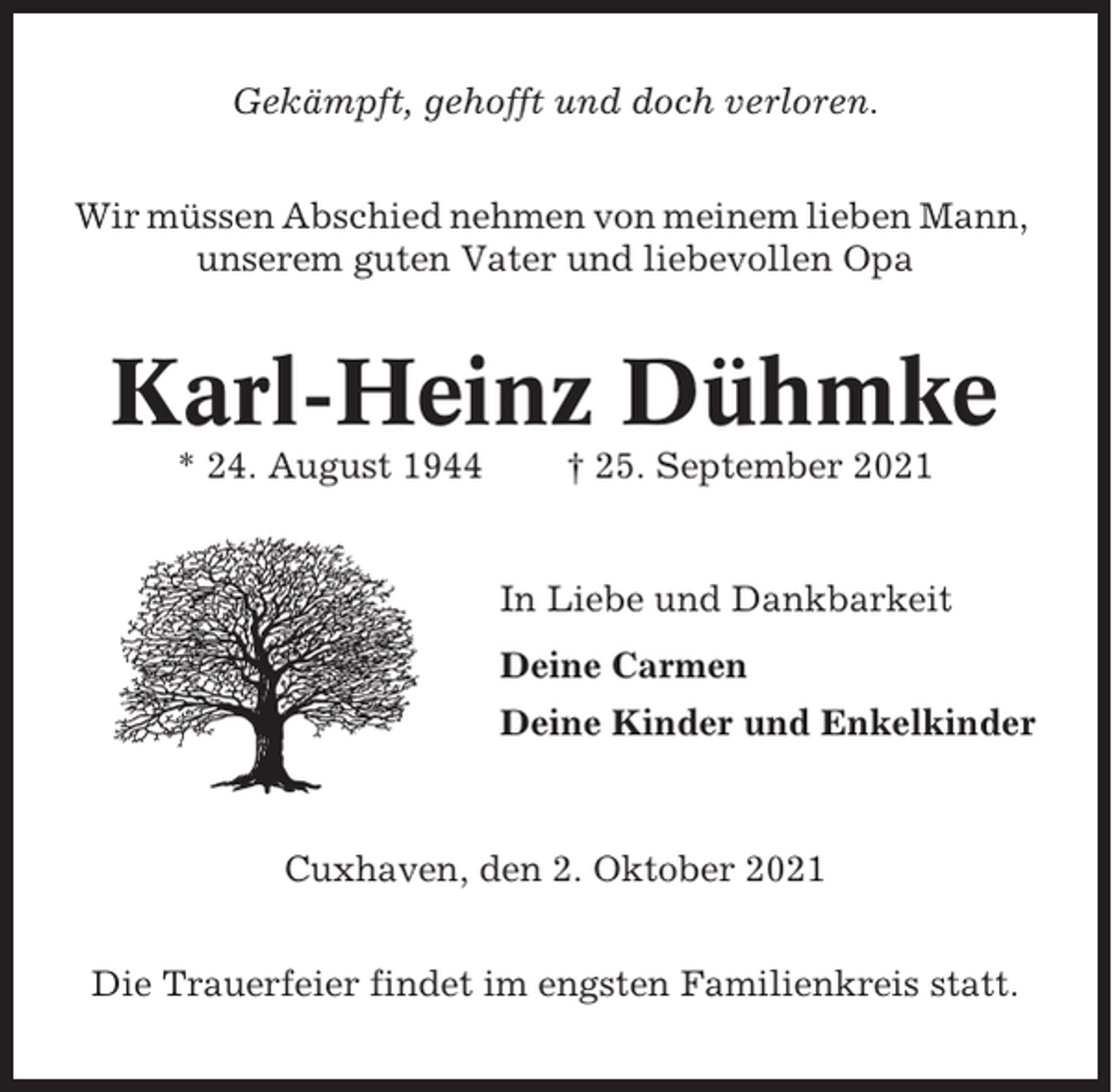 <p>Gekämpft, gehofft und doch verloren.<br />Wir müssen Abschied nehmen von meinem lieben Mann,<br />unserem guten Vater und liebevollen Opa</p><p>Karl-Heinz Dühmke<br />* 24. August 1944</p><p>† 25. September 2021</p><p>In Liebe und Dankbarkeit<br />Deine Carmen<br />Deine Kinder und Enkelkinder</p><p>Cuxhaven, den 2. Oktober 2021<br />Die Trauerfeier findet im engsten Familienkreis statt.</p>
