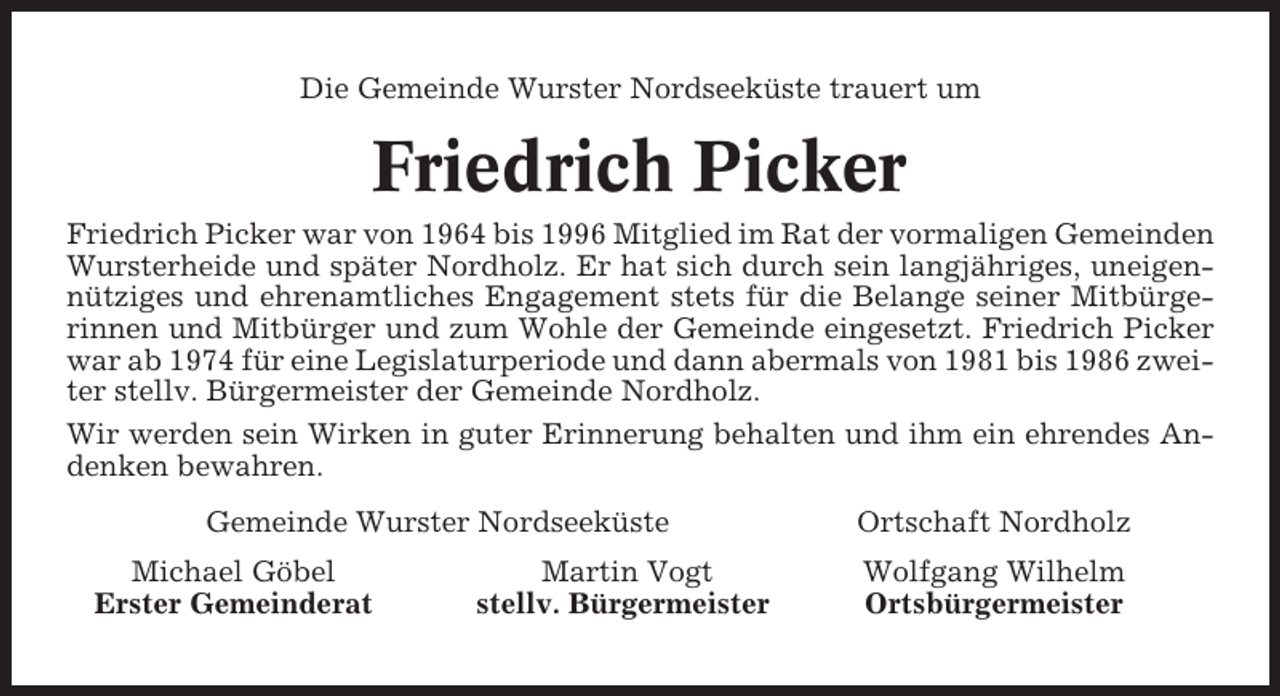<p>Die Gemeinde Wurster Nordseeküste trauert um</p><p>Friedrich Picker<br />Friedrich Picker war von 1964 bis 1996 Mitglied im Rat der vormaligen Gemeinden<br />Wursterheide und später Nordholz. Er hat sich durch sein langjähriges, uneigennütziges und ehrenamtliches Engagement stets für die Belange seiner Mitbürgerinnen und Mitbürger und zum Wohle der Gemeinde eingesetzt. Friedrich Picker<br />war ab 1974 für eine Legislaturperiode und dann abermals von 1981 bis 1986 zweiter stellv. Bürgermeister der Gemeinde Nordholz.<br />Wir werden sein Wirken in guter Erinnerung behalten und ihm ein ehrendes Andenken bewahren.<br />Gemeinde Wurster Nordseeküste<br />Michael Göbel<br />Erster Gemeinderat</p><p>Martin Vogt<br />stellv. Bürgermeister</p><p>Ortschaft Nordholz<br />Wolfgang Wilhelm<br />Ortsbürgermeister</p>