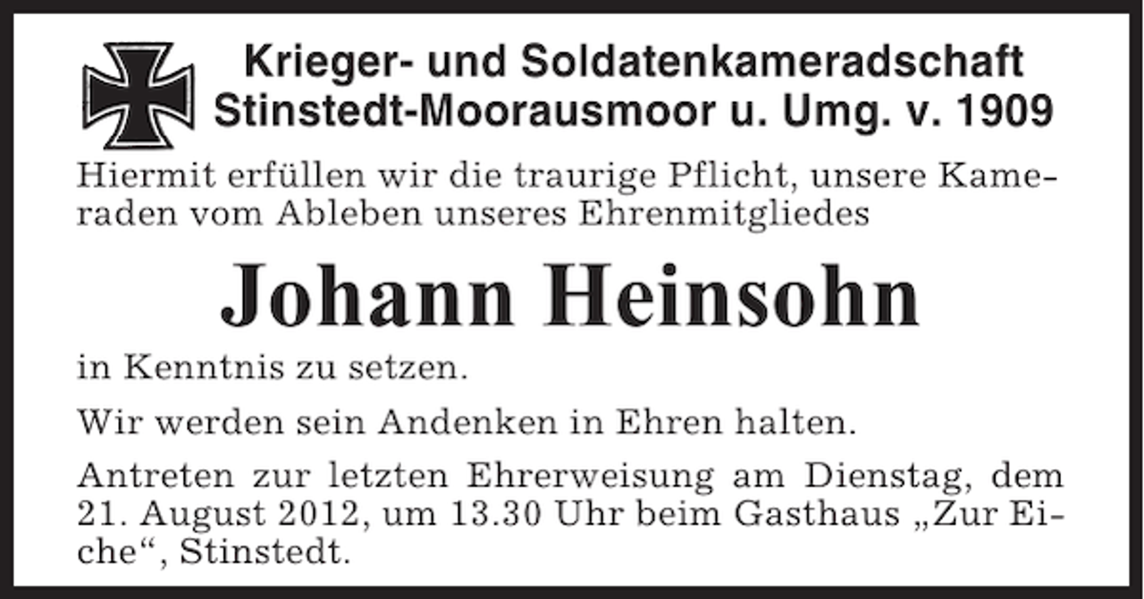 <p>Krieger- und Soldatenkameradschaft<br />Stinstedt-Moorausmoor u. Umg. v. 1909<br />Hiermit erfüllen wir die traurige Pflicht, unsere Kameraden vom Ableben unseres Ehrenmitgliedes</p><p>Johann Heinsohn<br />in Kenntnis zu setzen.<br />Wir werden sein Andenken in Ehren halten.<br />Antreten zur letzten Ehrerweisung am Dienstag, dem<br />21. August 2012, um 13.30 Uhr beim Gasthaus „Zur Eiche“, Stinstedt.</p>