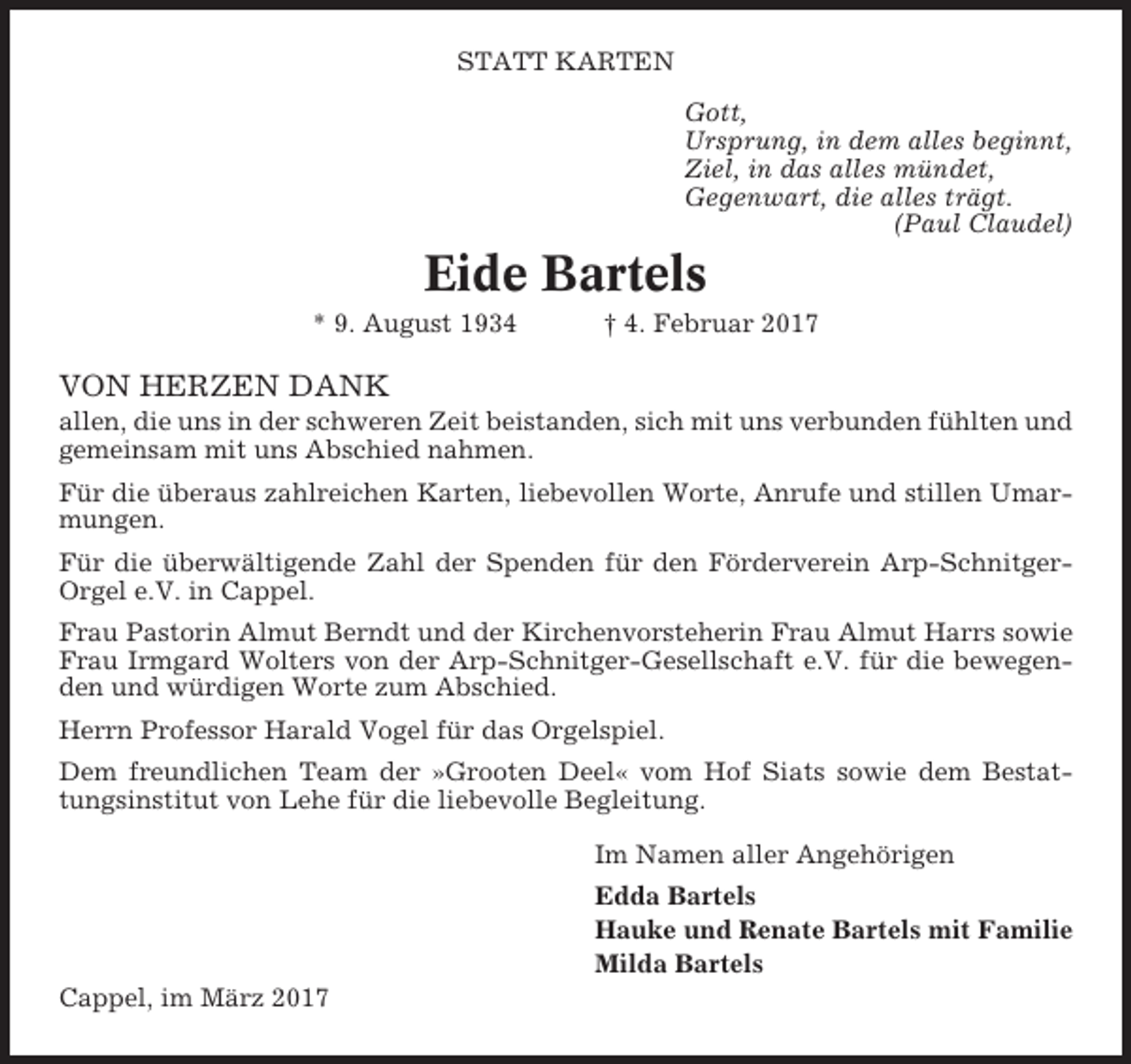 <p>STATT KARTEN<br />Gott,<br />Ursprung, in dem alles beginnt,<br />Ziel, in das alles mündet,<br />Gegenwart, die alles trägt.<br />(Paul Claudel)</p><p>Eide Bartels<br />* 9. August 1934</p><p>† 4. Februar 2017</p><p>VON HERZEN DANK<br />allen, die uns in der schweren Zeit beistanden, sich mit uns verbunden fühlten und<br />gemeinsam mit uns Abschied nahmen.<br />Für die überaus zahlreichen Karten, liebevollen Worte, Anrufe und stillen Umarmungen.<br />Für die überwältigende Zahl der Spenden für den Förderverein Arp-SchnitgerOrgel e.V. in Cappel.<br />Frau Pastorin Almut Berndt und der Kirchenvorsteherin Frau Almut Harrs sowie<br />Frau Irmgard Wolters von der Arp-Schnitger-Gesellschaft e.V. für die bewegenden und würdigen Worte zum Abschied.<br />Herrn Professor Harald Vogel für das Orgelspiel.<br />Dem freundlichen Team der »Grooten Deel« vom Hof Siats sowie dem Bestattungsinstitut von Lehe für die liebevolle Begleitung.<br />Im Namen aller Angehörigen<br />Edda Bartels<br />Hauke und Renate Bartels mit Familie<br />Milda Bartels<br />Cappel, im März 2017</p>
