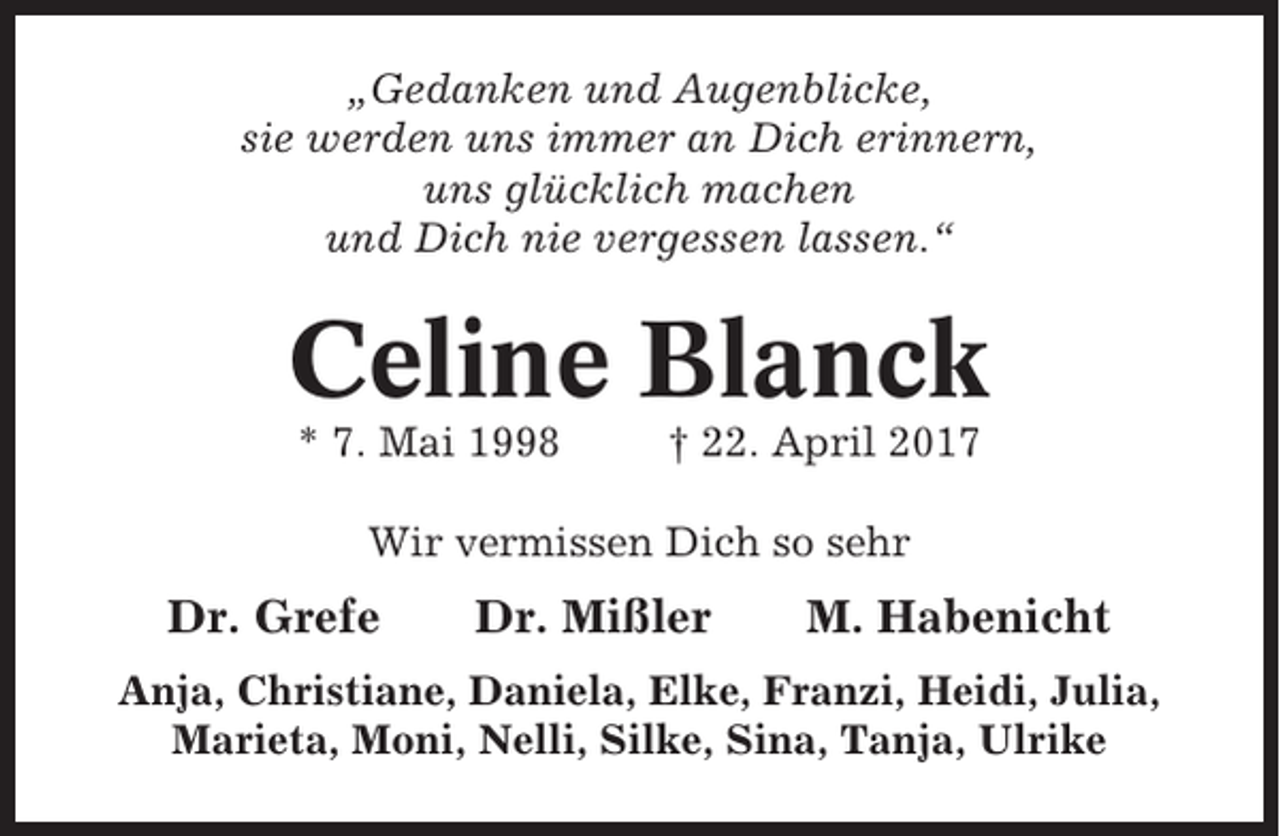 <p>„Gedanken und Augenblicke,<br />sie werden uns immer an Dich erinnern,<br />uns glücklich machen<br />und Dich nie vergessen lassen.“</p><p>Celine Blanck<br />* 7. Mai 1998</p><p>† 22. April 2017</p><p>Wir vermissen Dich so sehr</p><p>Dr. Grefe</p><p>Dr. Mißler</p><p>M. Habenicht</p><p>Anja, Christiane, Daniela, Elke, Franzi, Heidi, Julia,<br />Marieta, Moni, Nelli, Silke, Sina, Tanja, Ulrike</p>
