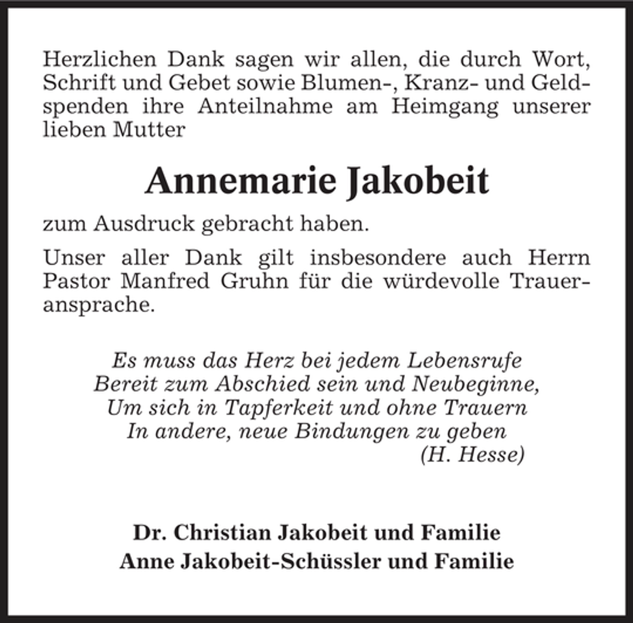 <p>Herzlichen Dank sagen wir allen, die durch Wort, Schrift und Gebet sowie Blumen-, Kranz- und Geldspenden ihre Anteilnahme am Heimgang unserer lieben Mutter</p><p>Annemarie Jakobeit<br />zum Ausdruck gebracht haben. Unser aller Dank gilt insbesondere auch Herrn Pastor Manfred Gruhn für die würdevolle Traueransprache. Es muss das Herz bei jedem Lebensrufe Bereit zum Abschied sein und Neubeginne, Um sich in Tapferkeit und ohne Trauern In andere, neue Bindungen zu geben (H. Hesse)</p><p>Dr. Christian Jakobeit und Familie Anne Jakobeit-Schüssler und Familie</p>