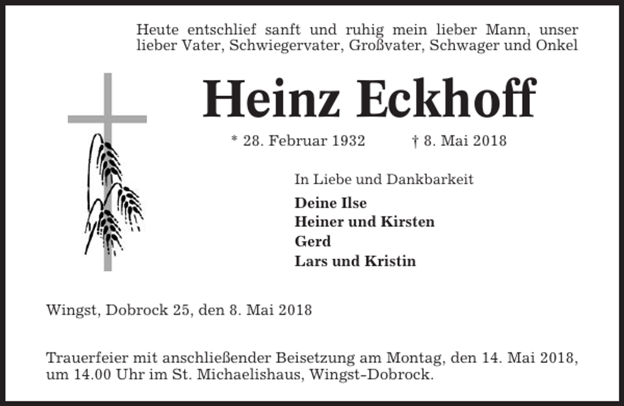 <p>Heute entschlief sanft und ruhig mein lieber Mann, unser<br />lieber Vater, Schwiegervater, Großvater, Schwager und Onkel</p><p>Heinz Eckhoff<br />* 28. Februar 1932</p><p>† 8. Mai 2018</p><p>In Liebe und Dankbarkeit</p><p>Deine Ilse<br />Heiner und Kirsten<br />Gerd<br />Lars und Kristin<br />Wingst, Dobrock 25, den 8. Mai 2018<br />Trauerfeier mit anschließender Beisetzung am Montag, den 14. Mai 2018,<br />um 14.00 Uhr im St. Michaelishaus, Wingst-Dobrock.</p>