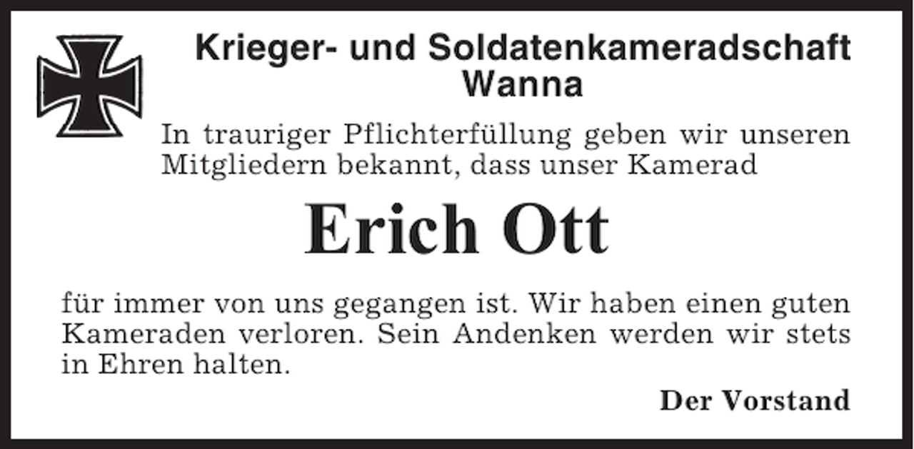 <p>Krieger- und Soldatenkameradschaft<br />Wanna<br />In trauriger Pflichterfüllung geben wir unseren<br />Mitgliedern bekannt, dass unser Kamerad</p><p>Erich Ott<br />für immer von uns gegangen ist. Wir haben einen guten<br />Kameraden verloren. Sein Andenken werden wir stets<br />in Ehren halten.<br />Der Vorstand</p>